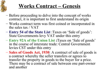 Works Contract – Genesis
– Before proceeding to delve into the concept of works
  contract, it is important to first understand its origin
– Works contract term was first coined or incorporated in
  the sales tax / VAT
– Entry 54 of the State List :Taxes on ‘Sale of goods’:
  State Governments levy VAT under this entry
– Entry 92A of the Union List :Taxes on ‘Sale of goods’
  in the course of interstate trade: Central Government
  levies CST under this entry
– Sales of Goods Act, 1930: A contract of sale of goods is
  a contract whereby the seller transfers or agrees to
  transfer the property in goods to the buyer for a price.
  There may be a contract of sale between one part-owner
  and another
 