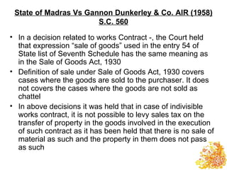 State of Madras Vs Gannon Dunkerley & Co. AIR (1958)
                       S.C. 560

• In a decision related to works Contract -, the Court held
  that expression “sale of goods” used in the entry 54 of
  State list of Seventh Schedule has the same meaning as
  in the Sale of Goods Act, 1930
• Definition of sale under Sale of Goods Act, 1930 covers
  cases where the goods are sold to the purchaser. It does
  not covers the cases where the goods are not sold as
  chattel
• In above decisions it was held that in case of indivisible
  works contract, it is not possible to levy sales tax on the
  transfer of property in the goods involved in the execution
  of such contract as it has been held that there is no sale of
  material as such and the property in them does not pass
  as such
 