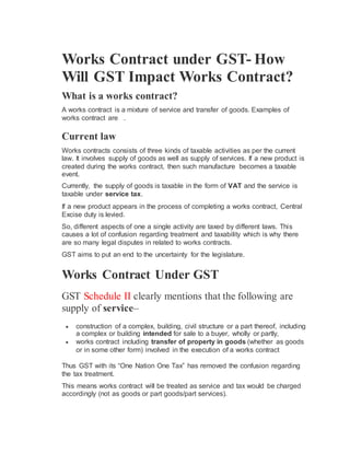 Works Contract under GST- How
Will GST Impact Works Contract?
What is a works contract?
A works contract is a mixture of service and transfer of goods. Examples of
works contract are .
Current law
Works contracts consists of three kinds of taxable activities as per the current
law. It involves supply of goods as well as supply of services. If a new product is
created during the works contract, then such manufacture becomes a taxable
event.
Currently, the supply of goods is taxable in the form of VAT and the service is
taxable under service tax.
If a new product appears in the process of completing a works contract, Central
Excise duty is levied.
So, different aspects of one a single activity are taxed by different laws. This
causes a lot of confusion regarding treatment and taxability which is why there
are so many legal disputes in related to works contracts.
GST aims to put an end to the uncertainty for the legislature.
Works Contract Under GST
GST Schedule II clearly mentions that the following are
supply of service–
 construction of a complex, building, civil structure or a part thereof, including
a complex or building intended for sale to a buyer, wholly or partly,
 works contract including transfer of property in goods (whether as goods
or in some other form) involved in the execution of a works contract
Thus GST with its “One Nation One Tax” has removed the confusion regarding
the tax treatment.
This means works contract will be treated as service and tax would be charged
accordingly (not as goods or part goods/part services).
 
