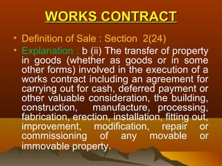 WORKS CONTRACT
• Definition of Sale : Section 2(24)
• Explanation : b (ii) The transfer of property
  in goods (whether as goods or in some
  other forms) involved in the execution of a
  works contract including an agreement for
  carrying out for cash, deferred payment or
  other valuable consideration, the building,
  construction,    manufacture, processing,
  fabrication, erection, installation, fitting out,
  improvement, modification, repair or
  commissioning of any movable or
  immovable property.
 