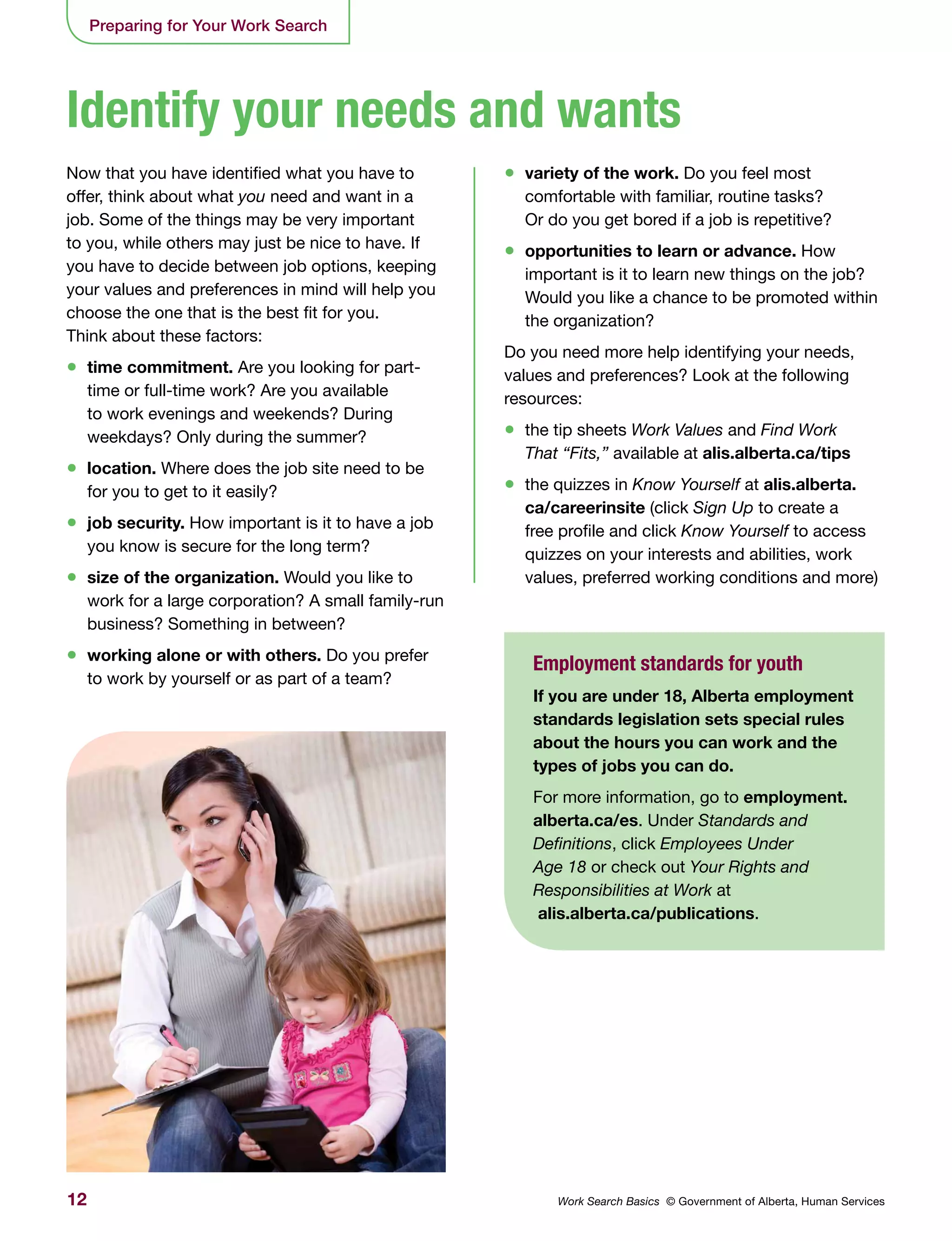 12 Work Search Basics © Government of Alberta, Human Services
Preparing for Your Work Search
Now that you have identified what you have to
offer, think about what you need and want in a
job. Some of the things may be very important
to you, while others may just be nice to have. If
you have to decide between job options, keeping
your values and preferences in mind will help you
choose the one that is the best fit for you.
Think about these factors:
•	 time commitment. Are you looking for part-
time or full-time work? Are you available
to work evenings and weekends? During
weekdays? Only during the summer?
•	 location. Where does the job site need to be
for you to get to it easily?
•	 job security. How important is it to have a job
you know is secure for the long term?
•	 size of the organization. Would you like to
work for a large corporation? A small family-run
business? Something in between?
•	 working alone or with others. Do you prefer
to work by yourself or as part of a team?
•	 variety of the work. Do you feel most
comfortable with familiar, routine tasks?
Or do you get bored if a job is repetitive?
•	 opportunities to learn or advance. How
important is it to learn new things on the job?
Would you like a chance to be promoted within
the organization?
Do you need more help identifying your needs,
values and preferences? Look at the following
resources:
•	 the tip sheets Work Values and Find Work
That “Fits,” available at alis.alberta.ca/tips
•	 the quizzes in Know Yourself at alis.alberta.
ca/careerinsite (click Sign Up to create a
free profile and click Know Yourself to access
quizzes on your interests and abilities, work
values, preferred working conditions and more)
Identify your needs and wants
Employment standards for youth
If you are under 18, Alberta employment
standards legislation sets special rules
about the hours you can work and the
types of jobs you can do.
For more information, go to employment.
alberta.ca/es. Under Standards and
Definitions, click Employees Under
Age 18 or check out Your Rights and
Responsibilities at Work at
alis.alberta.ca/publications.
 