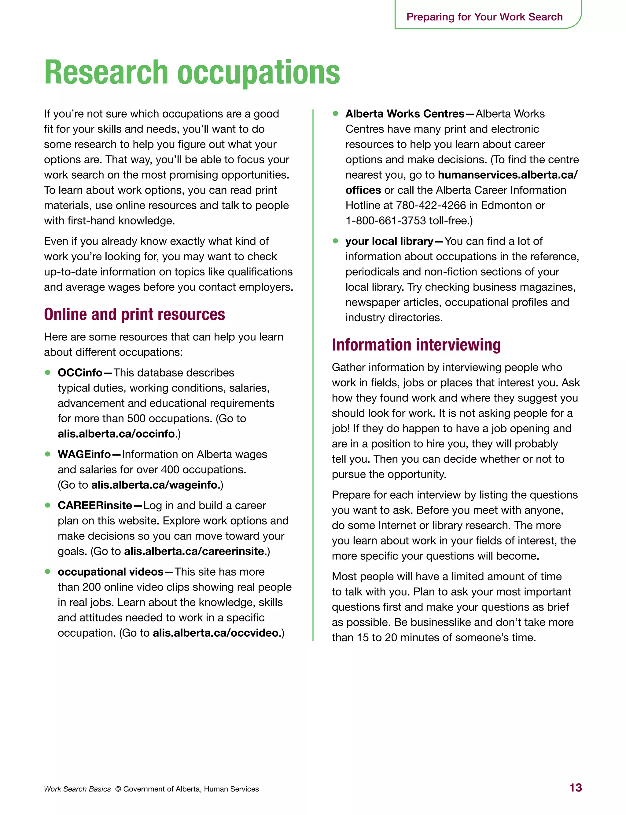 13Work Search Basics © Government of Alberta, Human Services
Preparing for Your Work Search
If you’re not sure which occupations are a good
fit for your skills and needs, you’ll want to do
some research to help you figure out what your
options are. That way, you’ll be able to focus your
work search on the most promising opportunities.
To learn about work options, you can read print
materials, use online resources and talk to people
with first-hand knowledge.
Even if you already know exactly what kind of
work you’re looking for, you may want to check
up-to-date information on topics like qualifications
and average wages before you contact employers.
Online and print resources
Here are some resources that can help you learn
about different occupations:
•	 OCCinfo—This database describes
typical duties, working conditions, salaries,
advancement and educational requirements
for more than 500 occupations. (Go to
alis.alberta.ca/occinfo.)
•	 WAGEinfo—Information on Alberta wages
and salaries for over 400 occupations.
(Go to alis.alberta.ca/wageinfo.)
•	 CAREERinsite—Log in and build a career
plan on this website. Explore work options and
make decisions so you can move toward your
goals. (Go to alis.alberta.ca/careerinsite.)
•	 occupational videos—This site has more
than 200 online video clips showing real people
in real jobs. Learn about the knowledge, skills
and attitudes needed to work in a specific
occupation. (Go to alis.alberta.ca/occvideo.)
•	 Alberta Works Centres—Alberta Works
Centres have many print and electronic
resources to help you learn about career
options and make decisions. (To find the centre
nearest you, go to humanservices.alberta.ca/
offices or call the Alberta Career Information
Hotline at 780-422-4266 in Edmonton or
1-800-661-3753 toll-free.)
•	 your local library—You can find a lot of
information about occupations in the reference,
periodicals and non-fiction sections of your
local library. Try checking business magazines,
newspaper articles, occupational profiles and
industry directories.
Information interviewing
Gather information by interviewing people who
work in fields, jobs or places that interest you. Ask
how they found work and where they suggest you
should look for work. It is not asking people for a
job! If they do happen to have a job opening and
are in a position to hire you, they will probably
tell you. Then you can decide whether or not to
pursue the opportunity.
Prepare for each interview by listing the questions
you want to ask. Before you meet with anyone,
do some Internet or library research. The more
you learn about work in your fields of interest, the
more specific your questions will become.
Most people will have a limited amount of time
to talk with you. Plan to ask your most important
questions first and make your questions as brief
as possible. Be businesslike and don’t take more
than 15 to 20 minutes of someone’s time.
Research occupations
 
