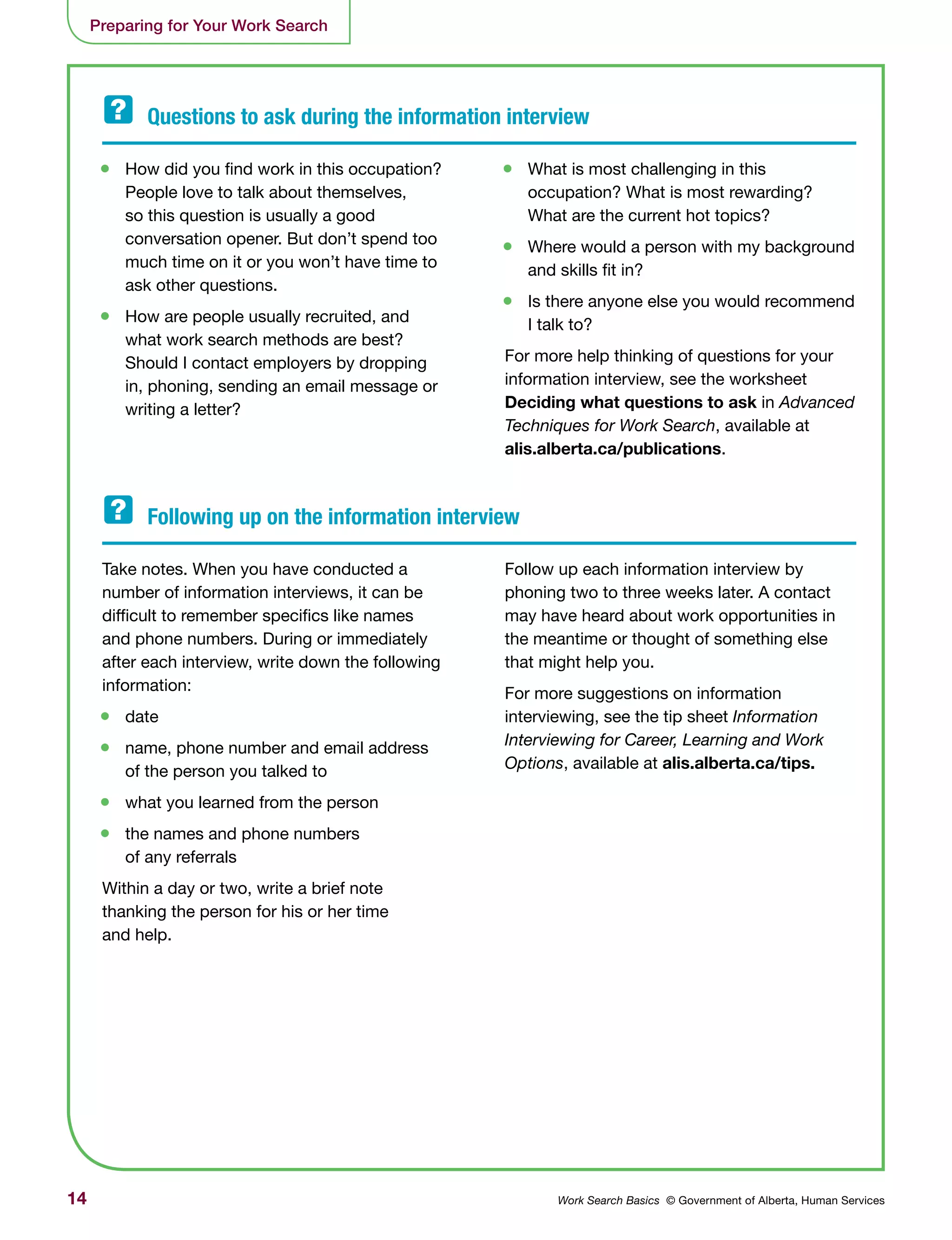 14 Work Search Basics © Government of Alberta, Human Services
Preparing for Your Work Search
•	 How did you find work in this occupation?
People love to talk about themselves,
so this question is usually a good
conversation opener. But don’t spend too
much time on it or you won’t have time to
ask other questions.
•	 How are people usually recruited, and
what work search methods are best?
Should I contact employers by dropping
in, phoning, sending an email message or
writing a letter?
Take notes. When you have conducted a
number of information interviews, it can be
difficult to remember specifics like names
and phone numbers. During or immediately
after each interview, write down the following
information:
•	 date
•	 name, phone number and email address
of the person you talked to
•	 what you learned from the person
•	 the names and phone numbers
of any referrals
Within a day or two, write a brief note
thanking the person for his or her time
and help.
•	 What is most challenging in this
occupation? What is most rewarding?
What are the current hot topics?
•	 Where would a person with my background
and skills fit in?
•	 Is there anyone else you would recommend
I talk to?
For more help thinking of questions for your
information interview, see the worksheet
Deciding what questions to ask in Advanced
Techniques for Work Search, available at
alis.alberta.ca/publications.
Follow up each information interview by
phoning two to three weeks later. A contact
may have heard about work opportunities in
the meantime or thought of something else
that might help you.
For more suggestions on information
interviewing, see the tip sheet Information
Interviewing for Career, Learning and Work
Options, available at alis.alberta.ca/tips.
Questions to ask during the information interview	
Following up on the information interview
 