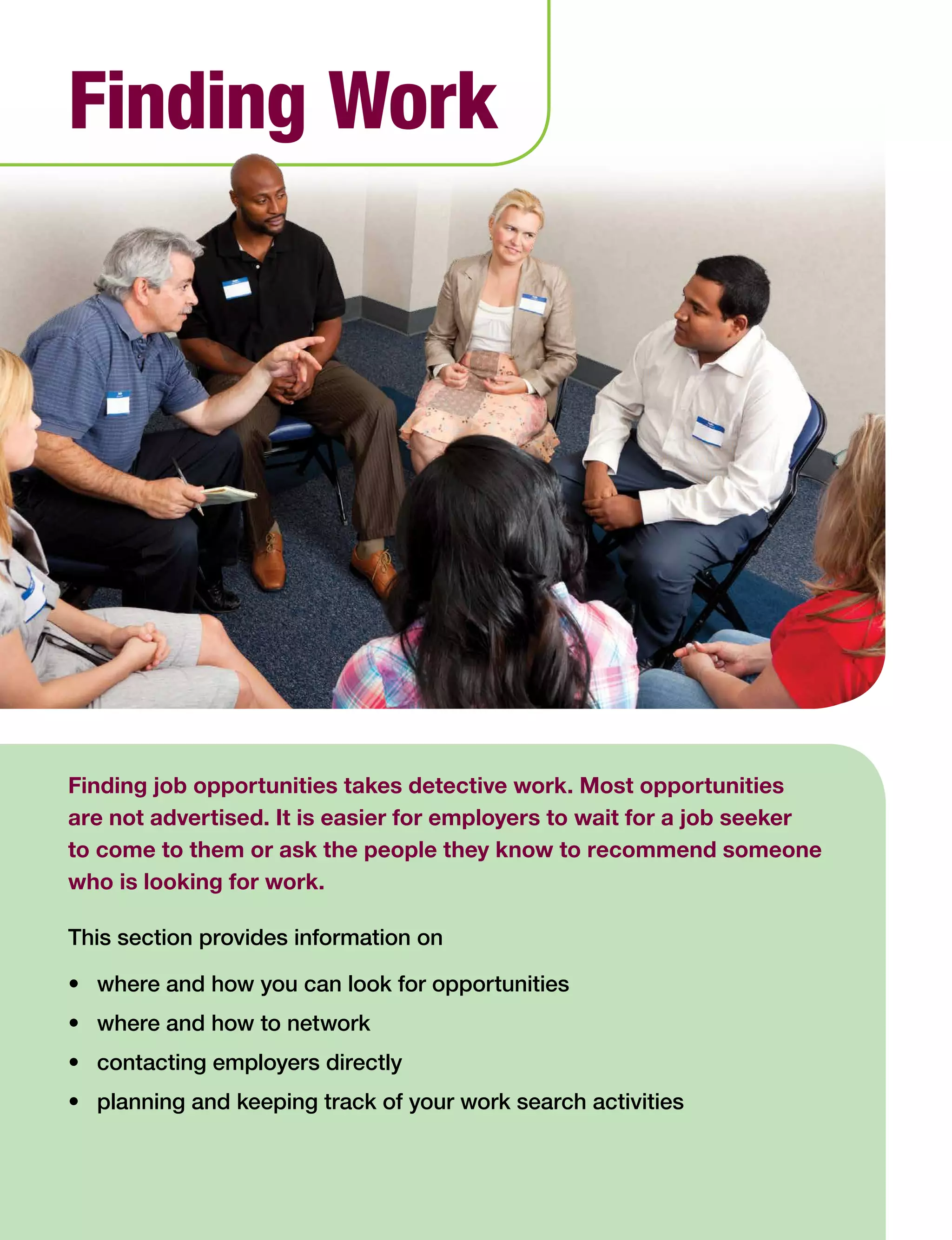 Finding job opportunities takes detective work. Most opportunities
are not advertised. It is easier for employers to wait for a job seeker
to come to them or ask the people they know to recommend someone
who is looking for work.
This section provides information on
•	 where and how you can look for opportunities
•	 where and how to network
•	 contacting employers directly
•	 planning and keeping track of your work search activities
Finding Work
 