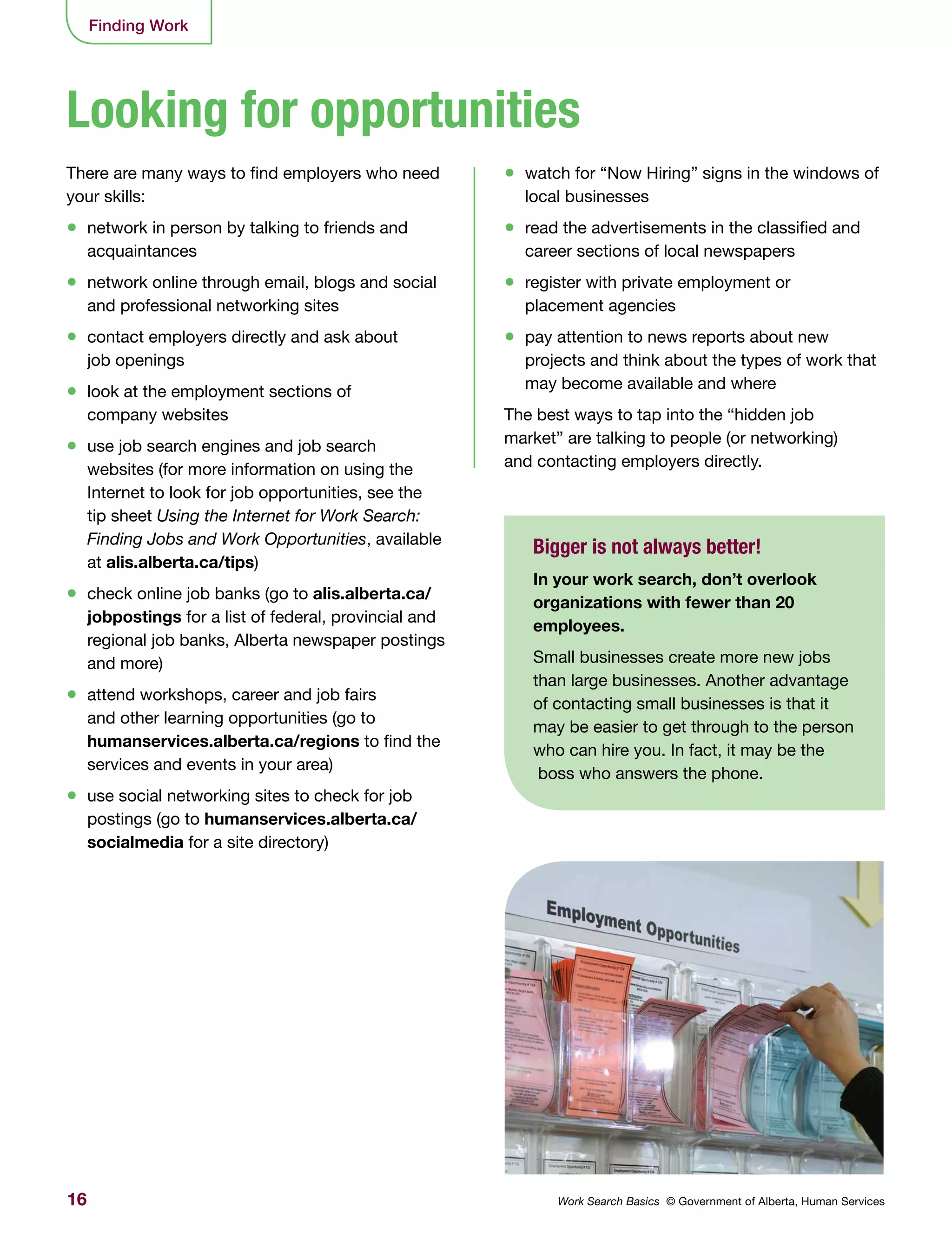 16 Work Search Basics © Government of Alberta, Human Services
Finding Work
There are many ways to find employers who need
your skills:
•	 network in person by talking to friends and
acquaintances
•	 network online through email, blogs and social
and professional networking sites
•	 contact employers directly and ask about
job openings
•	 look at the employment sections of
company websites
•	 use job search engines and job search
websites (for more information on using the
Internet to look for job opportunities, see the
tip sheet Using the Internet for Work Search:
Finding Jobs and Work Opportunities, available
at alis.alberta.ca/tips)
•	 check online job banks (go to alis.alberta.ca/
jobpostings for a list of federal, provincial and
regional job banks, Alberta newspaper postings
and more)
•	 attend workshops, career and job fairs
and other learning opportunities (go to
humanservices.alberta.ca/regions to find the
services and events in your area)
•	 use social networking sites to check for job
postings (go to humanservices.alberta.ca/
socialmedia for a site directory)
•	 watch for “Now Hiring” signs in the windows of
local businesses
•	 read the advertisements in the classified and
career sections of local newspapers
•	 register with private employment or
placement agencies
•	 pay attention to news reports about new
projects and think about the types of work that
may become available and where
The best ways to tap into the “hidden job
market” are talking to people (or networking)
and contacting employers directly.
Looking for opportunities
Bigger is not always better!
In your work search, don’t overlook
organizations with fewer than 20
employees.
Small businesses create more new jobs
than large businesses. Another advantage
of contacting small businesses is that it
may be easier to get through to the person
who can hire you. In fact, it may be the
boss who answers the phone.
 