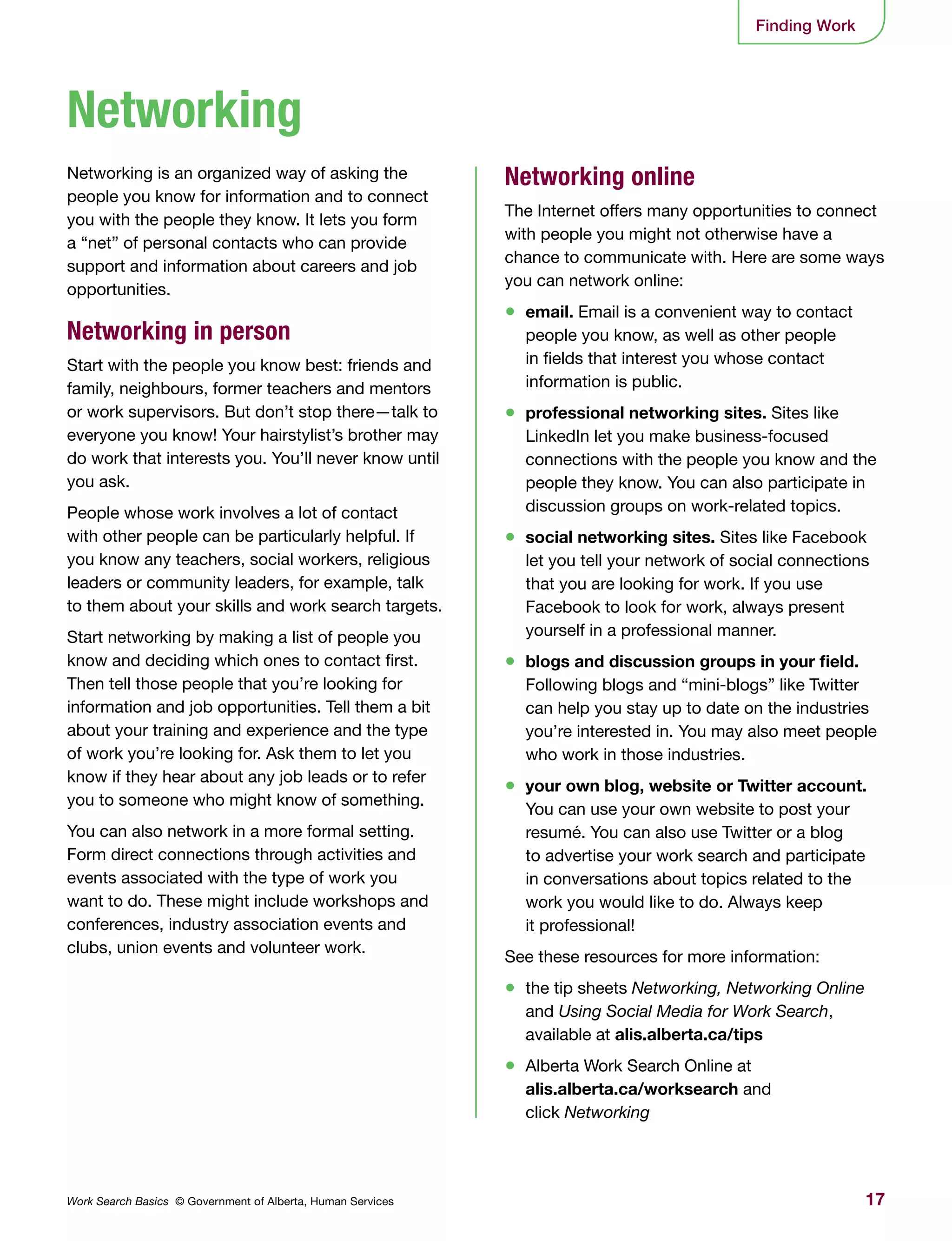 17Work Search Basics © Government of Alberta, Human Services
Finding Work
Networking is an organized way of asking the
people you know for information and to connect
you with the people they know. It lets you form
a “net” of personal contacts who can provide
support and information about careers and job
opportunities.
Networking in person
Start with the people you know best: friends and
family, neighbours, former teachers and mentors
or work supervisors. But don’t stop there—talk to
everyone you know! Your hairstylist’s brother may
do work that interests you. You’ll never know until
you ask.
People whose work involves a lot of contact
with other people can be particularly helpful. If
you know any teachers, social workers, religious
leaders or community leaders, for example, talk
to them about your skills and work search targets.
Start networking by making a list of people you
know and deciding which ones to contact first.
Then tell those people that you’re looking for
information and job opportunities. Tell them a bit
about your training and experience and the type
of work you’re looking for. Ask them to let you
know if they hear about any job leads or to refer
you to someone who might know of something.
You can also network in a more formal setting.
Form direct connections through activities and
events associated with the type of work you
want to do. These might include workshops and
conferences, industry association events and
clubs, union events and volunteer work.
Networking online
The Internet offers many opportunities to connect
with people you might not otherwise have a
chance to communicate with. Here are some ways
you can network online:
•	 email. Email is a convenient way to contact
people you know, as well as other people
in fields that interest you whose contact
information is public.
•	 professional networking sites. Sites like
LinkedIn let you make business-focused
connections with the people you know and the
people they know. You can also participate in
discussion groups on work-related topics.
•	 social networking sites. Sites like Facebook
let you tell your network of social connections
that you are looking for work. If you use
Facebook to look for work, always present
yourself in a professional manner.
•	 blogs and discussion groups in your field.
Following blogs and “mini-blogs” like Twitter
can help you stay up to date on the industries
you’re interested in. You may also meet people
who work in those industries.
•	 your own blog, website or Twitter account.
You can use your own website to post your
resumé. You can also use Twitter or a blog
to advertise your work search and participate
in conversations about topics related to the
work you would like to do. Always keep
it professional!
See these resources for more information:
•	 the tip sheets Networking, Networking Online
and Using Social Media for Work Search,
available at alis.alberta.ca/tips
•	 Alberta Work Search Online at
alis.alberta.ca/worksearch and
click Networking
Networking
 