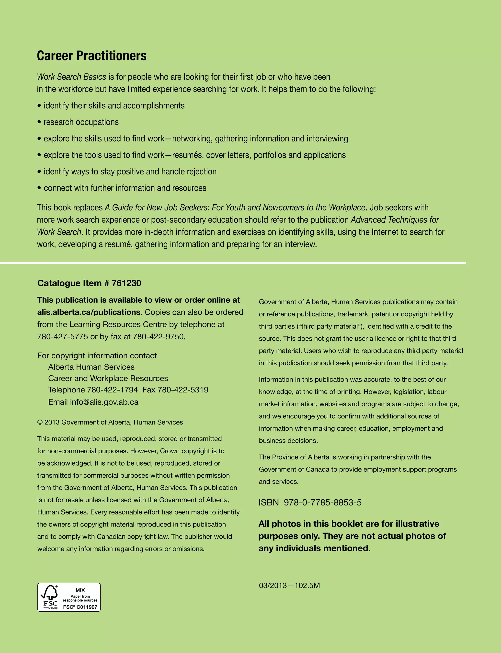 ii Work Search Basics © Government of Alberta, Human Services
Catalogue Item # 761230
This publication is available to view or order online at
alis.alberta.ca/publications. Copies can also be ordered
from the Learning Resources Centre by telephone at
780-427-5775 or by fax at 780-422-9750.
For copyright information contact
Alberta Human Services
Career and Workplace Resources
Telephone 780-422-1794 Fax 780-422-5319
Email info@alis.gov.ab.ca
© 2013 Government of Alberta, Human Services
This material may be used, reproduced, stored or transmitted
for non-commercial purposes. However, Crown copyright is to
be acknowledged. It is not to be used, reproduced, stored or
transmitted for commercial purposes without written permission
from the Government of Alberta, Human Services. This publication
is not for resale unless licensed with the Government of Alberta,
Human Services. Every reasonable effort has been made to identify
the owners of copyright material reproduced in this publication
and to comply with Canadian copyright law. The publisher would
welcome any information regarding errors or omissions.
Government of Alberta, Human Services publications may contain
or reference publications, trademark, patent or copyright held by
third parties (“third party material”), identified with a credit to the
source. This does not grant the user a licence or right to that third
party material. Users who wish to reproduce any third party material
in this publication should seek permission from that third party.
Information in this publication was accurate, to the best of our
knowledge, at the time of printing. However, legislation, labour
market information, websites and programs are subject to change,
and we encourage you to confirm with additional sources of
information when making career, education, employment and
business decisions.
The Province of Alberta is working in partnership with the
Government of Canada to provide employment support programs
and services.
Career Practitioners
Work Search Basics is for people who are looking for their first job or who have been
in the workforce but have limited experience searching for work. It helps them to do the following:
• identify their skills and accomplishments
• research occupations
• explore the skills used to find work—networking, gathering information and interviewing
• explore the tools used to find work—resumés, cover letters, portfolios and applications
• identify ways to stay positive and handle rejection
• connect with further information and resources
This book replaces A Guide for New Job Seekers: For Youth and Newcomers to the Workplace. Job seekers with
more work search experience or post-secondary education should refer to the publication Advanced Techniques for
Work Search. It provides more in-depth information and exercises on identifying skills, using the Internet to search for
work, developing a resumé, gathering information and preparing for an interview.
03/2013—102.5M
All photos in this booklet are for illustrative
purposes only. They are not actual photos of
any individuals mentioned.
ISBN 978-0-7785-8853-5
 