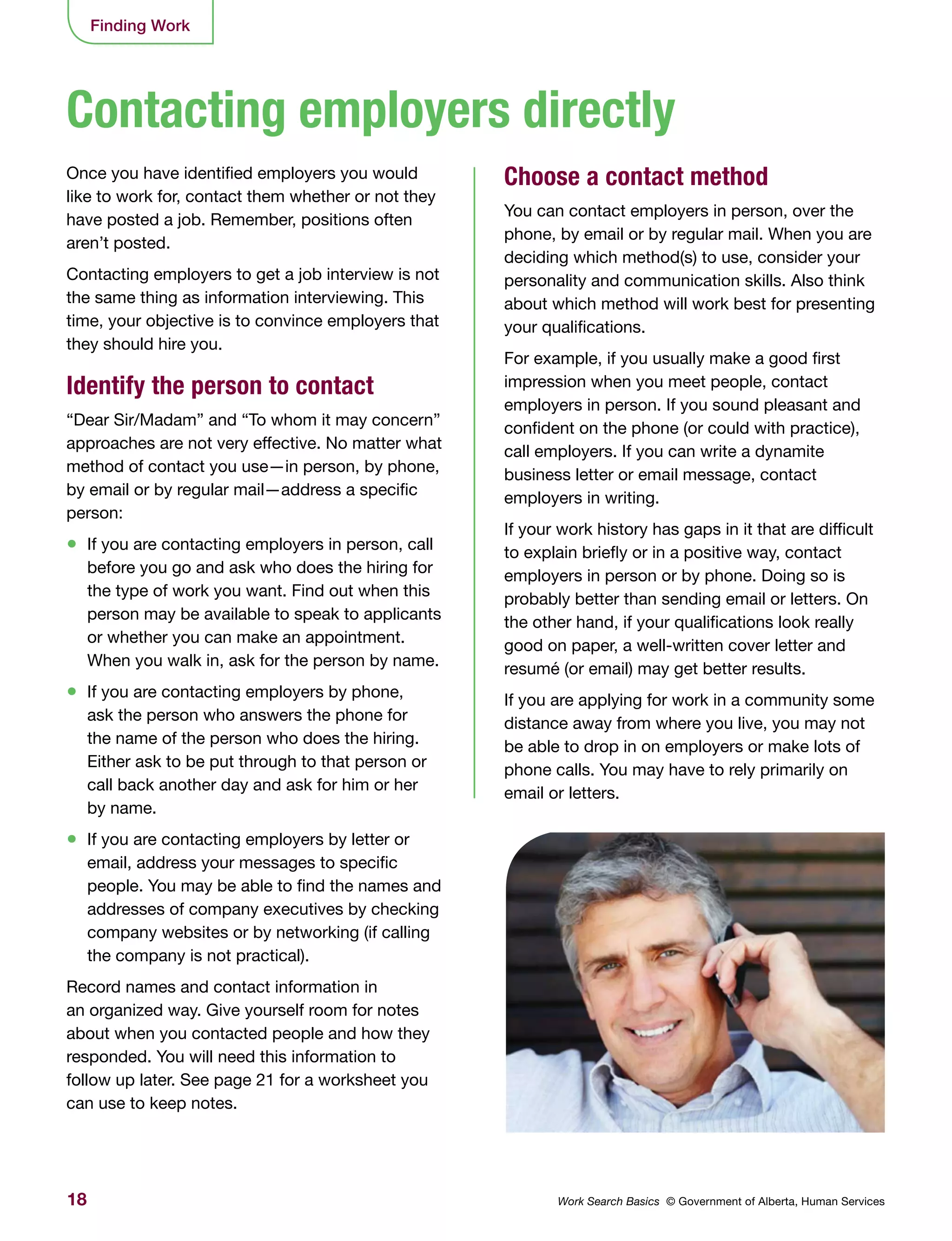 18 Work Search Basics © Government of Alberta, Human Services
Finding Work
Once you have identified employers you would
like to work for, contact them whether or not they
have posted a job. Remember, positions often
aren’t posted.
Contacting employers to get a job interview is not
the same thing as information interviewing. This
time, your objective is to convince employers that
they should hire you.
Identify the person to contact
“Dear Sir/Madam” and “To whom it may concern”
approaches are not very effective. No matter what
method of contact you use—in person, by phone,
by email or by regular mail—address a specific
person:
•	 If you are contacting employers in person, call
before you go and ask who does the hiring for
the type of work you want. Find out when this
person may be available to speak to applicants
or whether you can make an appointment.
When you walk in, ask for the person by name.
•	 If you are contacting employers by phone,
ask the person who answers the phone for
the name of the person who does the hiring.
Either ask to be put through to that person or
call back another day and ask for him or her
by name.
•	 If you are contacting employers by letter or
email, address your messages to specific
people. You may be able to find the names and
addresses of company executives by checking
company websites or by networking (if calling
the company is not practical).
Record names and contact information in
an organized way. Give yourself room for notes
about when you contacted people and how they
responded. You will need this information to
follow up later. See page 21 for a worksheet you
can use to keep notes.
Choose a contact method
You can contact employers in person, over the
phone, by email or by regular mail. When you are
deciding which method(s) to use, consider your
personality and communication skills. Also think
about which method will work best for presenting
your qualifications.
For example, if you usually make a good first
impression when you meet people, contact
employers in person. If you sound pleasant and
confident on the phone (or could with practice),
call employers. If you can write a dynamite
business letter or email message, contact
employers in writing.
If your work history has gaps in it that are difficult
to explain briefly or in a positive way, contact
employers in person or by phone. Doing so is
probably better than sending email or letters. On
the other hand, if your qualifications look really
good on paper, a well-written cover letter and
resumé (or email) may get better results.
If you are applying for work in a community some
distance away from where you live, you may not
be able to drop in on employers or make lots of
phone calls. You may have to rely primarily on
email or letters.
Contacting employers directly
 