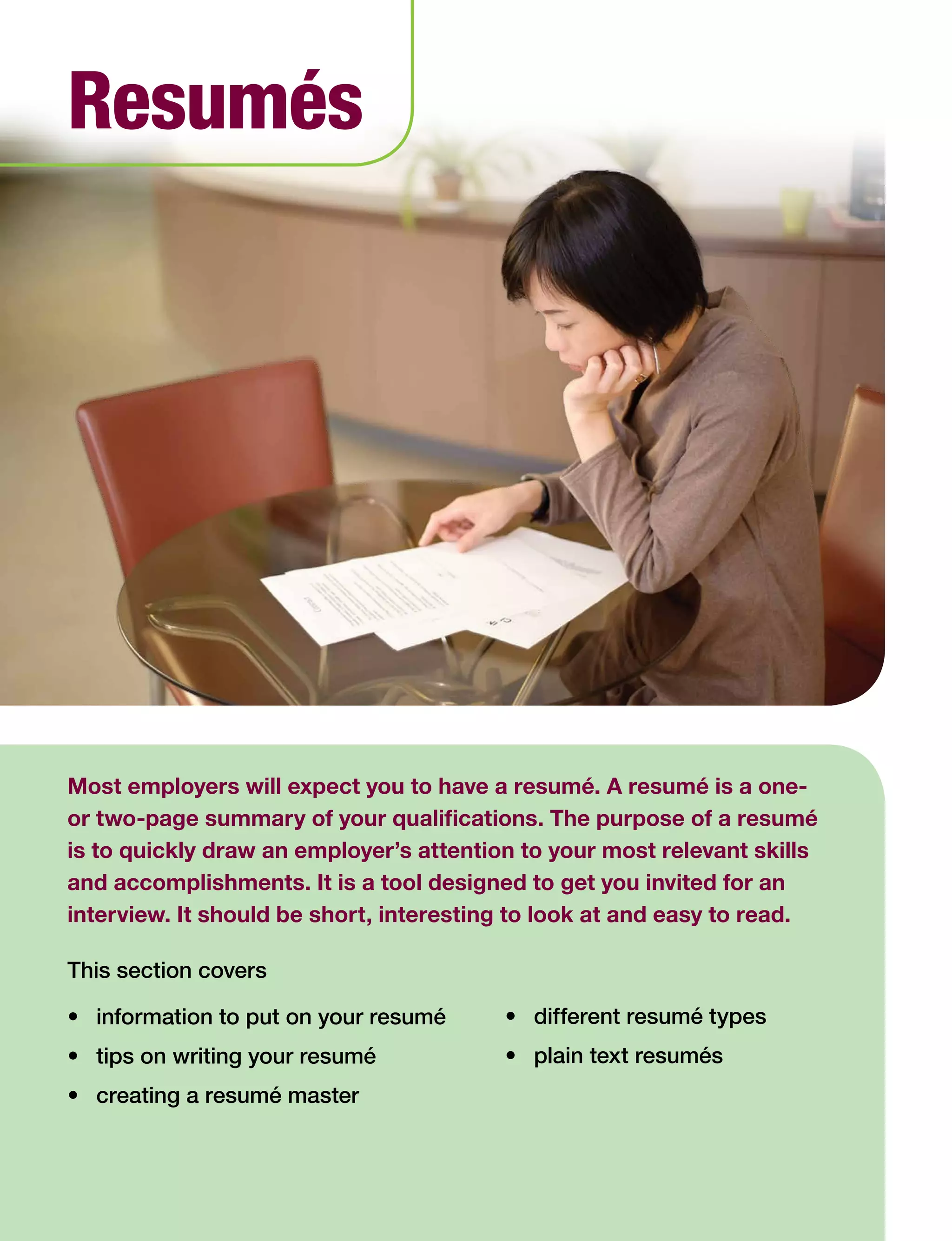 Most employers will expect you to have a resumé. A resumé is a one-
or two-page summary of your qualifications. The purpose of a resumé
is to quickly draw an employer’s attention to your most relevant skills
and accomplishments. It is a tool designed to get you invited for an
interview. It should be short, interesting to look at and easy to read.
This section covers
•	 information to put on your resumé
•	 tips on writing your resumé
•	 creating a resumé master
Resumés
•	 different resumé types
•	 plain text resumés
 