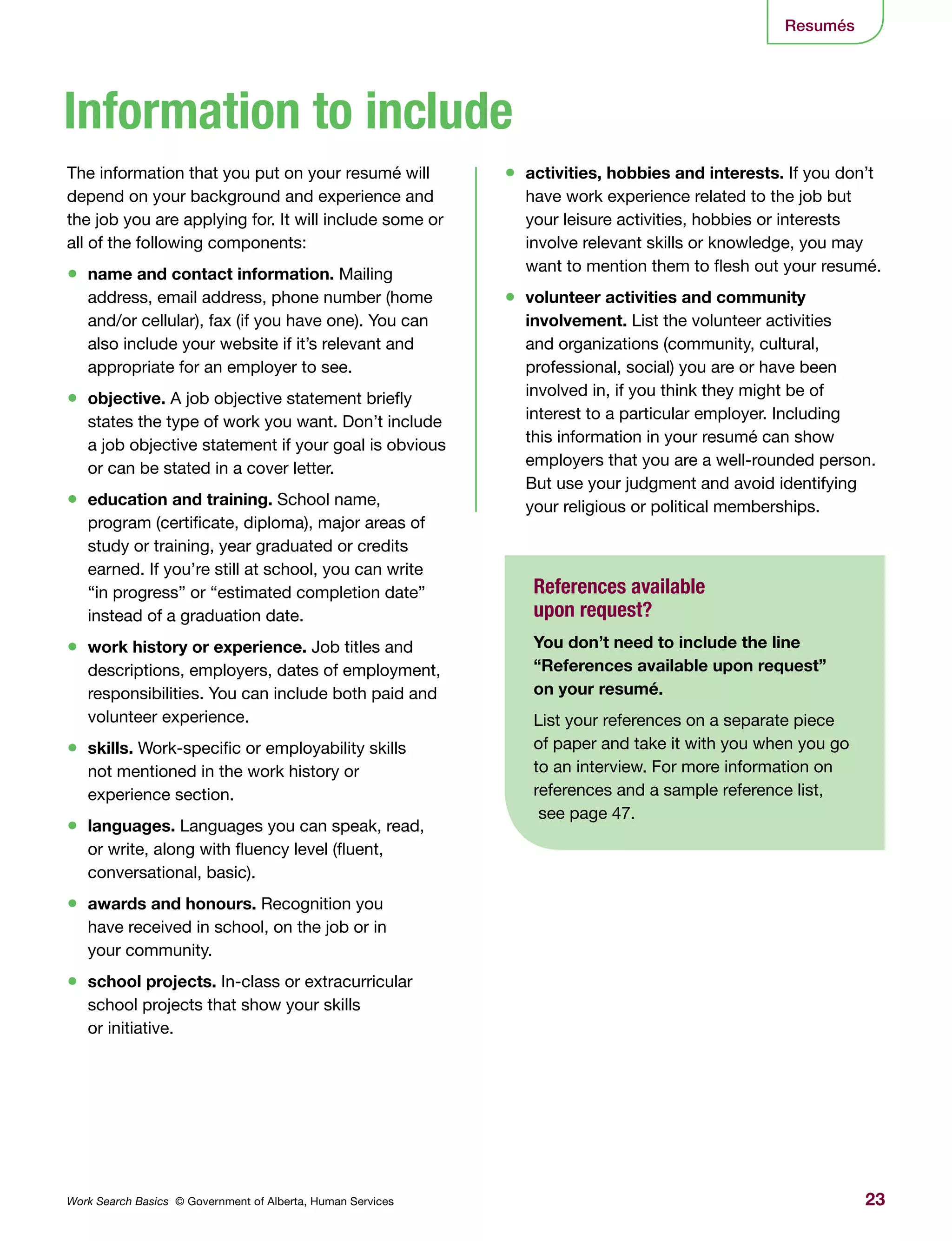 23Work Search Basics © Government of Alberta, Human Services
•	 activities, hobbies and interests. If you don’t
have work experience related to the job but
your leisure activities, hobbies or interests
involve relevant skills or knowledge, you may
want to mention them to flesh out your resumé.
•	 volunteer activities and community
involvement. List the volunteer activities
and organizations (community, cultural,
professional, social) you are or have been
involved in, if you think they might be of
interest to a particular employer. Including
this information in your resumé can show
employers that you are a well-rounded person.
But use your judgment and avoid identifying
your religious or political memberships.
The information that you put on your resumé will
depend on your background and experience and
the job you are applying for. It will include some or
all of the following components:
•	 name and contact information. Mailing
address, email address, phone number (home
and/or cellular), fax (if you have one). You can
also include your website if it’s relevant and
appropriate for an employer to see.
•	 objective. A job objective statement briefly
states the type of work you want. Don’t include
a job objective statement if your goal is obvious
or can be stated in a cover letter.
•	 education and training. School name,
program (certificate, diploma), major areas of
study or training, year graduated or credits
earned. If you’re still at school, you can write
“in progress” or “estimated completion date”
instead of a graduation date.
•	 work history or experience. Job titles and
descriptions, employers, dates of employment,
responsibilities. You can include both paid and
volunteer experience.
•	 skills. Work-specific or employability skills
not mentioned in the work history or
experience section.
•	 languages. Languages you can speak, read,
or write, along with fluency level (fluent,
conversational, basic).
•	 awards and honours. Recognition you
have received in school, on the job or in
your community.
•	 school projects. In-class or extracurricular
school projects that show your skills
or initiative.
Information to include
References available
upon request?
You don’t need to include the line
“References available upon request”
on your resumé.
List your references on a separate piece
of paper and take it with you when you go
to an interview. For more information on
references and a sample reference list,
see page 47.
Resumés
 