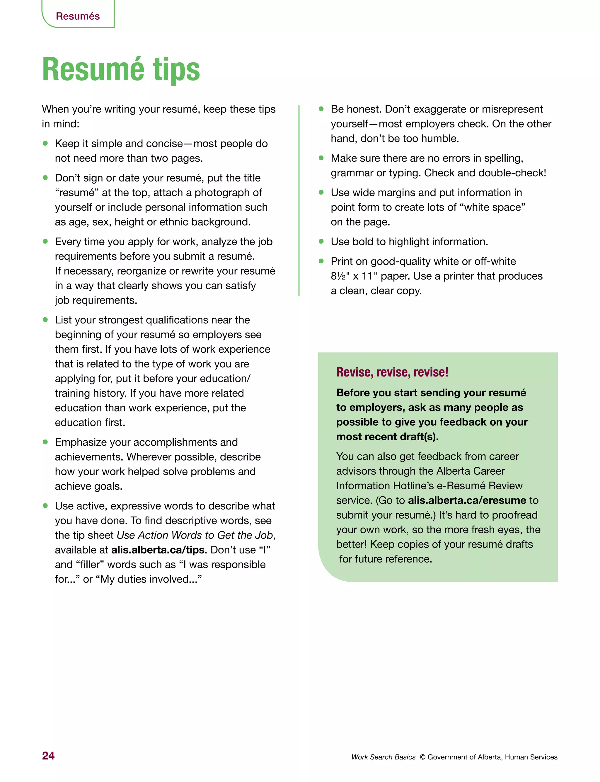 24 Work Search Basics © Government of Alberta, Human Services
Resumés
When you’re writing your resumé, keep these tips
in mind:
•	 Keep it simple and concise—most people do
not need more than two pages.
•	 Don’t sign or date your resumé, put the title
“resumé” at the top, attach a photograph of
yourself or include personal information such
as age, sex, height or ethnic background.
•	 Every time you apply for work, analyze the job
requirements before you submit a resumé.
If necessary, reorganize or rewrite your resumé
in a way that clearly shows you can satisfy
job requirements.
•	 List your strongest qualifications near the
beginning of your resumé so employers see
them first. If you have lots of work experience
that is related to the type of work you are
applying for, put it before your education/
training history. If you have more related
education than work experience, put the
education first.
•	 Emphasize your accomplishments and
achievements. Wherever possible, describe
how your work helped solve problems and
achieve goals.
•	 Use active, expressive words to describe what
you have done. To find descriptive words, see
the tip sheet Use Action Words to Get the Job,
available at alis.alberta.ca/tips. Don’t use “I”
and “filler” words such as “I was responsible
for...” or “My duties involved...”
•	 Be honest. Don’t exaggerate or misrepresent
yourself—most employers check. On the other
hand, don’t be too humble.
•	 Make sure there are no errors in spelling,
grammar or typing. Check and double-check!
•	 Use wide margins and put information in
point form to create lots of “white space”
on the page.
•	 Use bold to highlight information.
•	 Print on good-quality white or off-white
8½" x 11" paper. Use a printer that produces
a clean, clear copy.
Resumé tips
Revise, revise, revise!
Before you start sending your resumé
to employers, ask as many people as
possible to give you feedback on your
most recent draft(s).
You can also get feedback from career
advisors through the Alberta Career
Information Hotline’s e-Resumé Review
service. (Go to alis.alberta.ca/eresume to
submit your resumé.) It’s hard to proofread
your own work, so the more fresh eyes, the
better! Keep copies of your resumé drafts
for future reference.
 