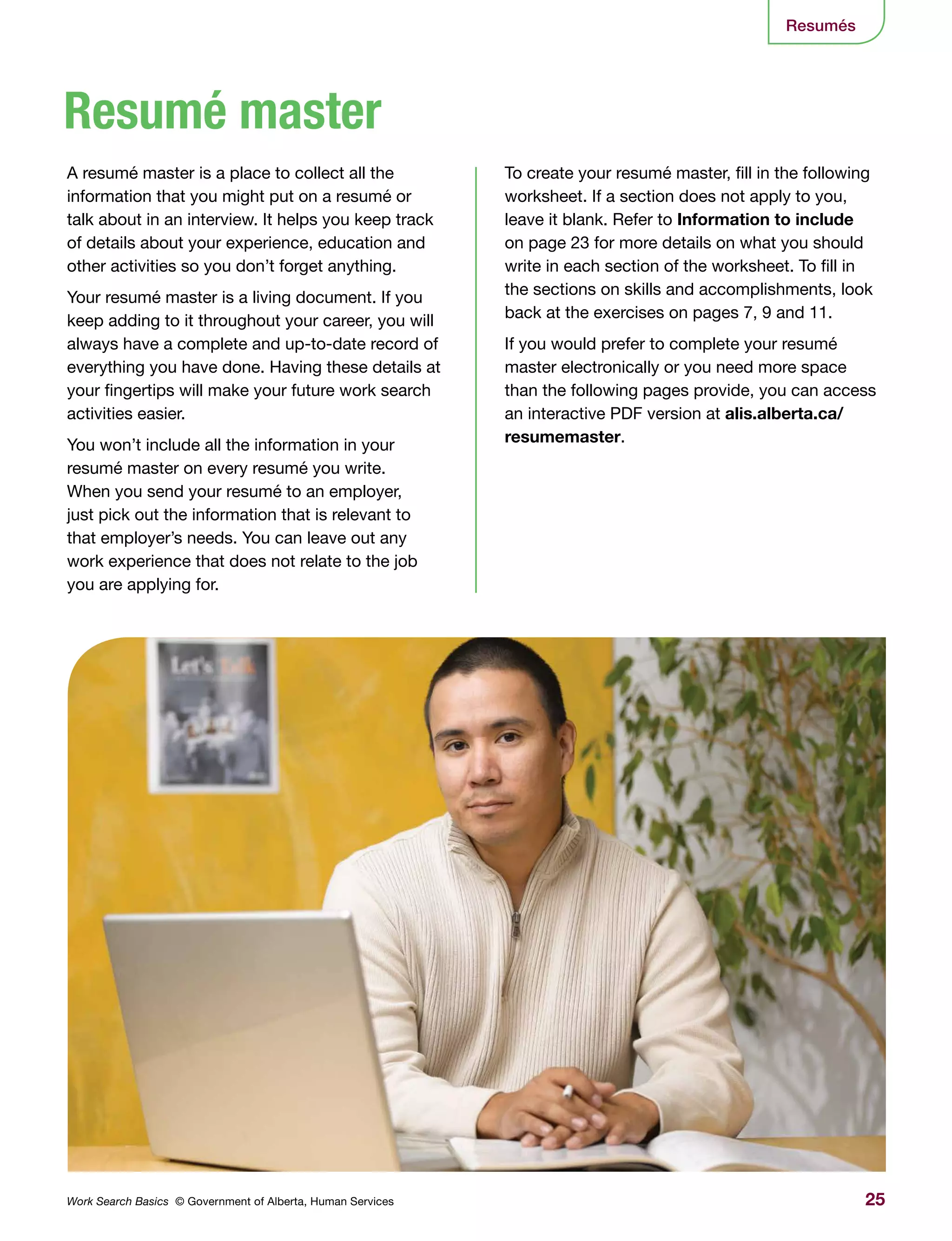 25Work Search Basics © Government of Alberta, Human Services
Resumés
To create your resumé master, fill in the following
worksheet. If a section does not apply to you,
leave it blank. Refer to Information to include
on page 23 for more details on what you should
write in each section of the worksheet. To fill in
the sections on skills and accomplishments, look
back at the exercises on pages 7, 9 and 11.
If you would prefer to complete your resumé
master electronically or you need more space
than the following pages provide, you can access
an interactive PDF version at alis.alberta.ca/
resumemaster.
A resumé master is a place to collect all the
information that you might put on a resumé or
talk about in an interview. It helps you keep track
of details about your experience, education and
other activities so you don’t forget anything.
Your resumé master is a living document. If you
keep adding to it throughout your career, you will
always have a complete and up-to-date record of
everything you have done. Having these details at
your fingertips will make your future work search
activities easier.
You won’t include all the information in your
resumé master on every resumé you write.
When you send your resumé to an employer,
just pick out the information that is relevant to
that employer’s needs. You can leave out any
work experience that does not relate to the job
you are applying for.
Resumé master
 