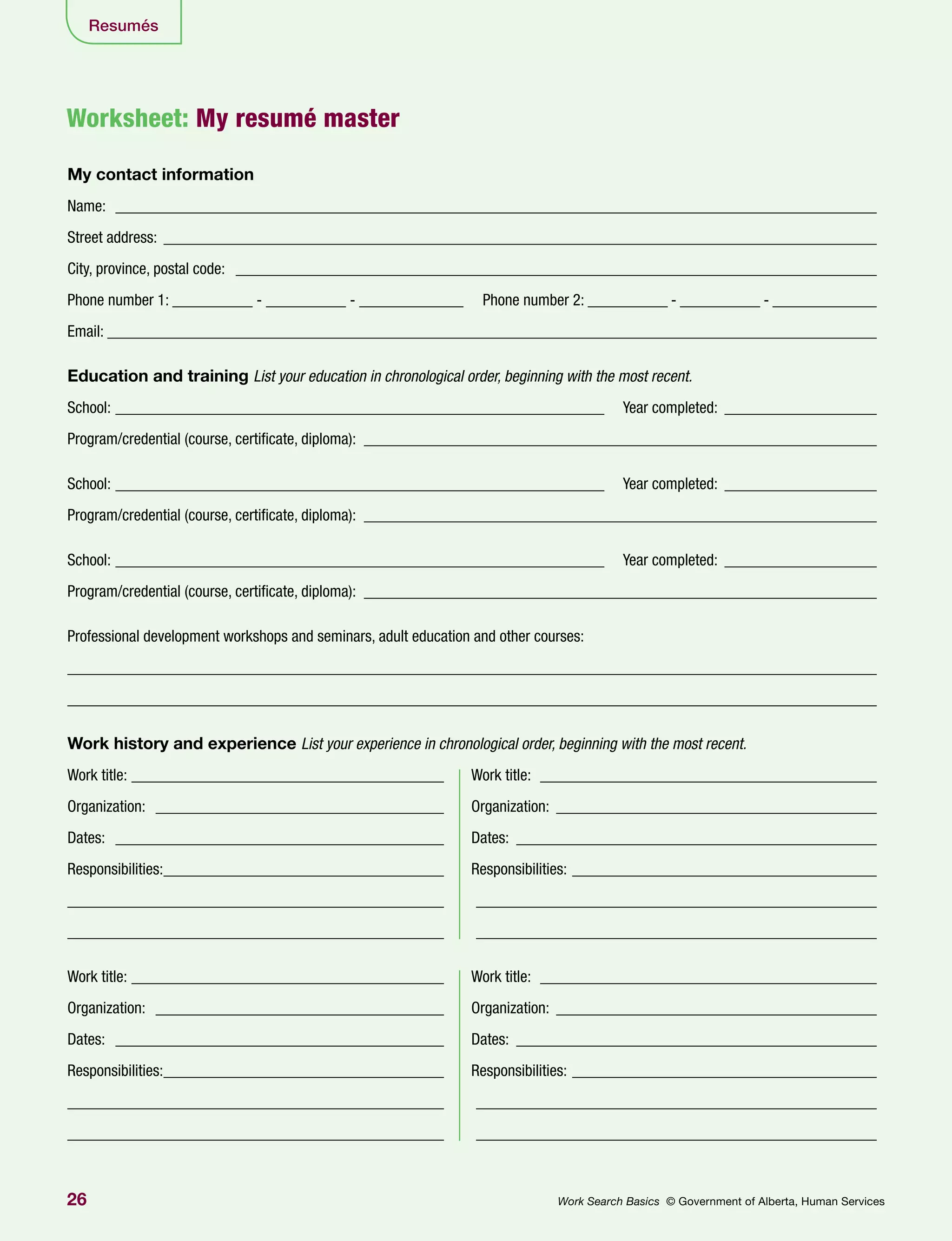 26 Work Search Basics © Government of Alberta, Human Services
Resumés
Worksheet: My resumé master
My contact information
Name: ________________________________________________________________________________________________
Street address: __________________________________________________________________________________________
City, province, postal code: _________________________________________________________________________________
Phone number 1: __________ - __________ - _____________ Phone number 2: __________ - __________ - _____________
Email: _________________________________________________________________________________________________
Education and training List your education in chronological order, beginning with the most recent.
School: ______________________________________________________________ Year completed: ____________________
Program/credential (course, certificate, diploma): _________________________________________________________________
School: ______________________________________________________________ Year completed: ____________________
Program/credential (course, certificate, diploma): _________________________________________________________________
School: ______________________________________________________________ Year completed: ____________________
Program/credential (course, certificate, diploma): _________________________________________________________________
Professional development workshops and seminars, adult education and other courses:
_____________________________________________________________________________________________________
_____________________________________________________________________________________________________
Work history and experience List your experience in chronological order, beginning with the most recent.
Work title: ________________________________________ 	 Work title: ___________________________________________
Organization: _____________________________________ 	Organization:_________________________________________
Dates: __________________________________________ 	Dates:______________________________________________
Responsibilities:____________________________________ 	Responsibilities:_______________________________________
_______________________________________________ 	 ___________________________________________________
_______________________________________________ 	 ___________________________________________________
Work title: ________________________________________ 	 Work title: ___________________________________________
Organization: _____________________________________ 	Organization:_________________________________________
Dates: __________________________________________ 	Dates:______________________________________________
Responsibilities:____________________________________ 	Responsibilities:_______________________________________
_______________________________________________ 	 ___________________________________________________
_______________________________________________ 	 ___________________________________________________
 