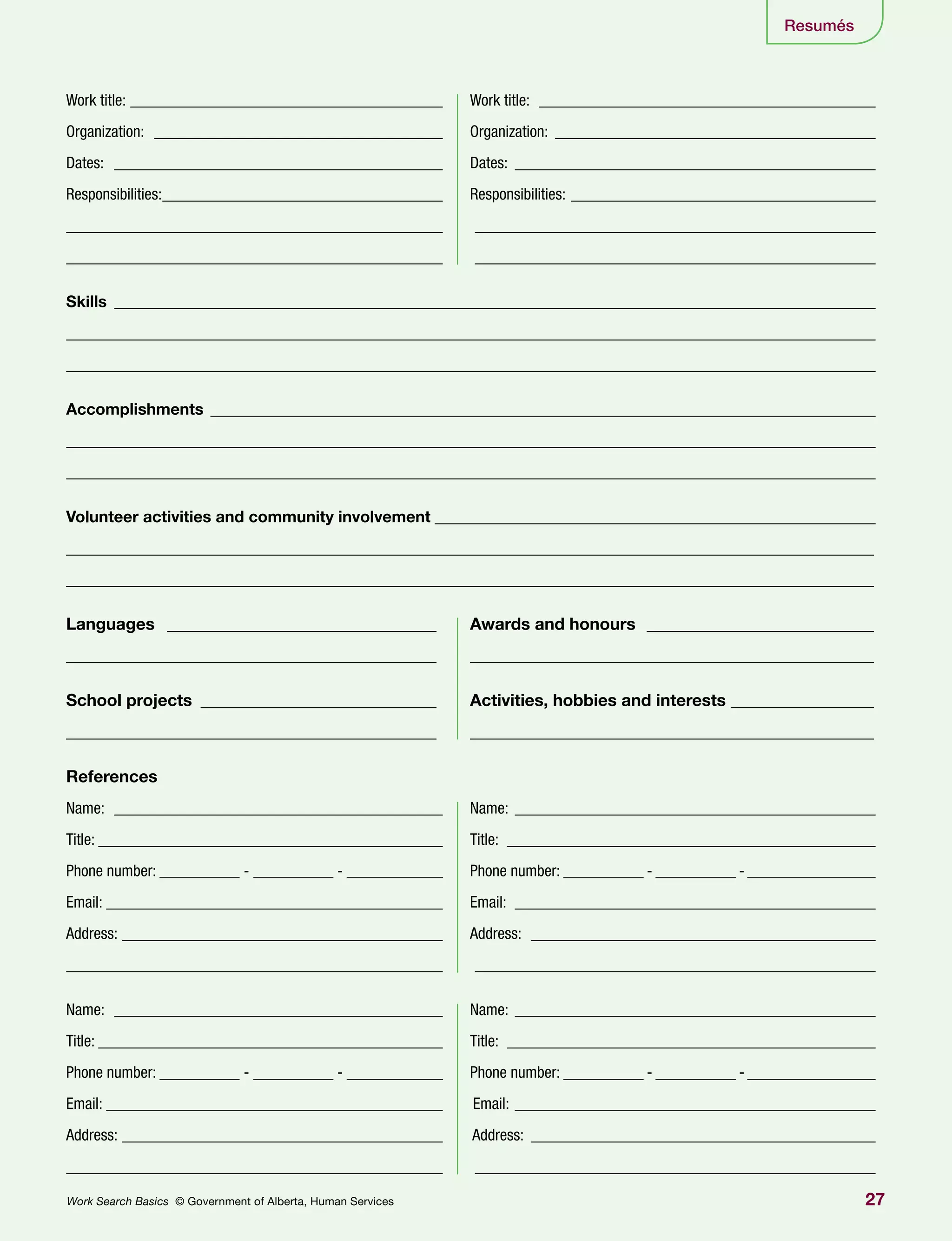 27Work Search Basics © Government of Alberta, Human Services
Resumés
Work title: ________________________________________ 	 Work title: ___________________________________________
Organization: _____________________________________ 	Organization:_________________________________________
Dates: __________________________________________ 	Dates:______________________________________________
Responsibilities:____________________________________ 	Responsibilities:_______________________________________
_______________________________________________ 	 ___________________________________________________
_______________________________________________ 	 ___________________________________________________
Skills ________________________________________________________________________________________________
_____________________________________________________________________________________________________
_____________________________________________________________________________________________________
Accomplishments ____________________________________________________________________________________
_____________________________________________________________________________________________________
_____________________________________________________________________________________________________
Volunteer activities and community involvement________________________________________________________
________________________________________________________________________________________________
________________________________________________________________________________________________
Languages _________________________________ 	 Awards and honours ____________________________
____________________________________________ 	 ________________________________________________
School projects _____________________________ 	 Activities, hobbies and interests __________________
____________________________________________ 	 ________________________________________________
References
Name: __________________________________________ 	Name: ______________________________________________
Title: ____________________________________________ 	Title: _______________________________________________
Phone number: __________ - __________ - ____________	 Phone number: __________ - __________ - ________________
Email: ___________________________________________ 	Email: ______________________________________________
Address: _________________________________________ 	Address: ____________________________________________
_______________________________________________ 	 ___________________________________________________
Name: __________________________________________ 	Name: ______________________________________________
Title: ____________________________________________ 	Title: _______________________________________________
Phone number: __________ - __________ - ____________	 Phone number: __________ - __________ - ________________
Email: ___________________________________________ Email: ______________________________________________
Address: _________________________________________ Address: ____________________________________________
_______________________________________________ 	 ___________________________________________________
 