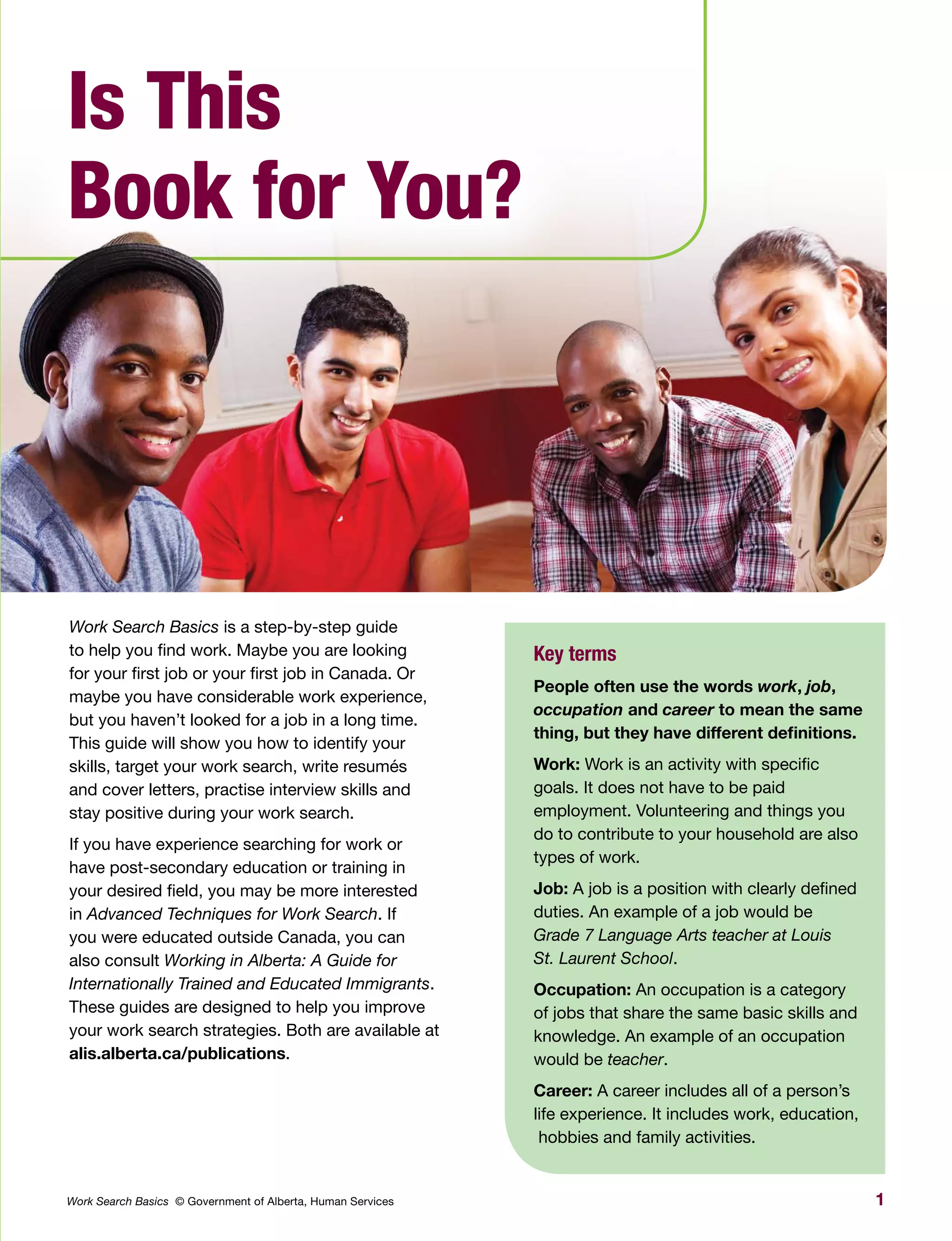 1Work Search Basics © Government of Alberta, Human Services
Is This
Book for You?
Work Search Basics is a step-by-step guide
to help you find work. Maybe you are looking
for your first job or your first job in Canada. Or
maybe you have considerable work experience,
but you haven’t looked for a job in a long time.
This guide will show you how to identify your
skills, target your work search, write resumés
and cover letters, practise interview skills and
stay positive during your work search.
If you have experience searching for work or
have post-secondary education or training in
your desired field, you may be more interested
in Advanced Techniques for Work Search. If
you were educated outside Canada, you can
also consult Working in Alberta: A Guide for
Internationally Trained and Educated Immigrants.
These guides are designed to help you improve
your work search strategies. Both are available at
alis.alberta.ca/publications.
Key terms
People often use the words work, job,
occupation and career to mean the same
thing, but they have different definitions.
Work: Work is an activity with specific
goals. It does not have to be paid
employment. Volunteering and things you
do to contribute to your household are also
types of work.
Job: A job is a position with clearly defined
duties. An example of a job would be
Grade 7 Language Arts teacher at Louis
St. Laurent School.
Occupation: An occupation is a category
of jobs that share the same basic skills and
knowledge. An example of an occupation
would be teacher.
Career: A career includes all of a person’s
life experience. It includes work, education,
hobbies and family activities.
 