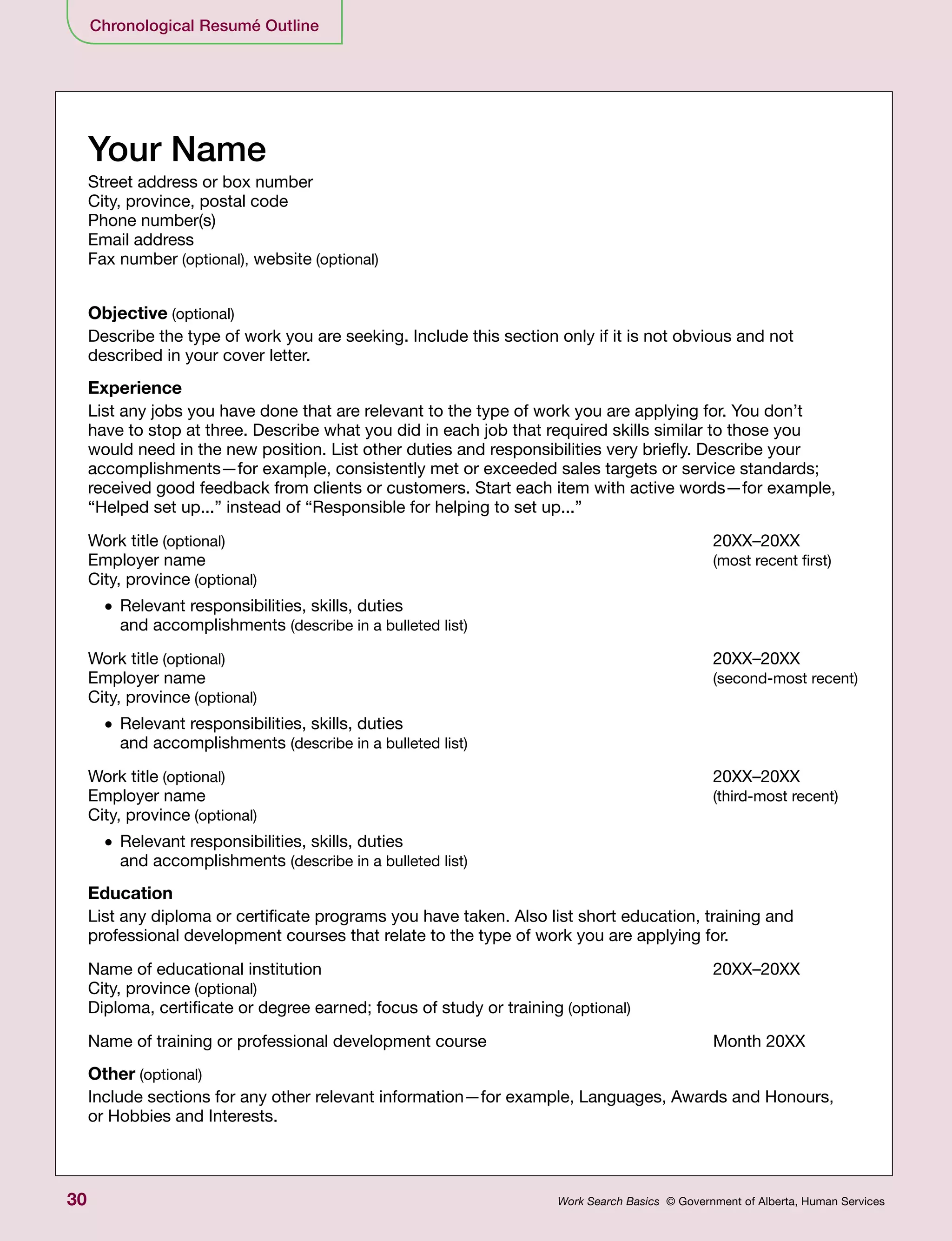 30 Work Search Basics © Government of Alberta, Human Services
Chronological Resumé Outline
Your Name
Street address or box number
City, province, postal code
Phone number(s)
Email address
Fax number (optional), website (optional)
Objective (optional)
Describe the type of work you are seeking. Include this section only if it is not obvious and not
described in your cover letter.
Experience
List any jobs you have done that are relevant to the type of work you are applying for. You don’t
have to stop at three. Describe what you did in each job that required skills similar to those you
would need in the new position. List other duties and responsibilities very briefly. Describe your
accomplishments—for example, consistently met or exceeded sales targets or service standards;
received good feedback from clients or customers. Start each item with active words—for example,
“Helped set up...” instead of “Responsible for helping to set up...”
Work title (optional)	 20XX–20XX
Employer name 	 (most recent first)
City, province (optional)
•	Relevant responsibilities, skills, duties
and accomplishments (describe in a bulleted list)
Work title (optional)	 20XX–20XX
Employer name 	 (second-most recent)
City, province (optional)
•	Relevant responsibilities, skills, duties
and accomplishments (describe in a bulleted list)
Work title (optional)	 20XX–20XX
Employer name 	 (third-most recent)
City, province (optional)
•	Relevant responsibilities, skills, duties
and accomplishments (describe in a bulleted list)
Education
List any diploma or certificate programs you have taken. Also list short education, training and
professional development courses that relate to the type of work you are applying for.
Name of educational institution 	 20XX–20XX
City, province (optional)
Diploma, certificate or degree earned; focus of study or training (optional)
Name of training or professional development course 	 Month 20XX
Other (optional)
Include sections for any other relevant information—for example, Languages, Awards and Honours,
or Hobbies and Interests.
 