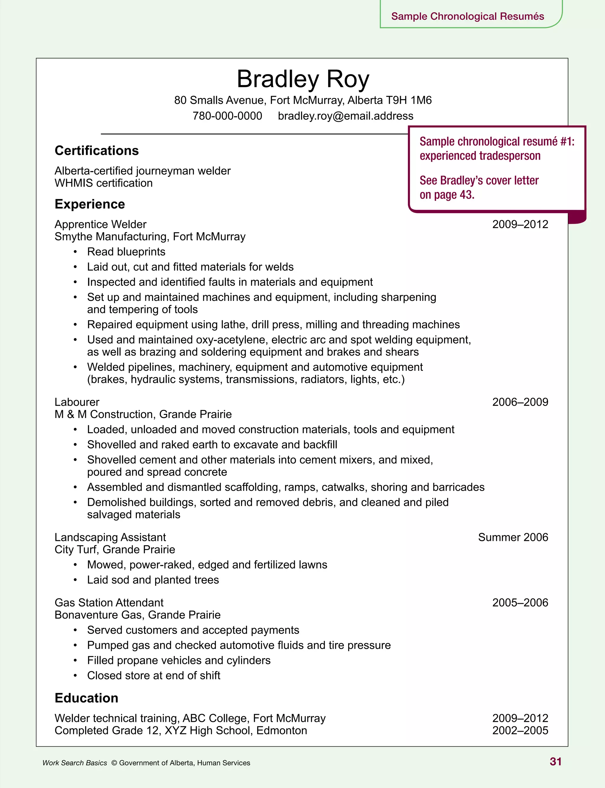 31Work Search Basics © Government of Alberta, Human Services
Sample Chronological Resumés
Bradley Roy
80 Smalls Avenue, Fort McMurray, Alberta T9H 1M6
780-000-0000 bradley.roy@email.address
Certifications
Alberta-certified journeyman welder
WHMIS certification
Experience
Apprentice Welder	 2009–2012
Smythe Manufacturing, Fort McMurray
•	 Read blueprints
•	 Laid out, cut and fitted materials for welds
•	 Inspected and identified faults in materials and equipment
•	 Set up and maintained machines and equipment, including sharpening
and tempering of tools
•	 Repaired equipment using lathe, drill press, milling and threading machines
•	 Used and maintained oxy-acetylene, electric arc and spot welding equipment,
as well as brazing and soldering equipment and brakes and shears
•	 Welded pipelines, machinery, equipment and automotive equipment
(brakes, hydraulic systems, transmissions, radiators, lights, etc.)
Labourer	 2006–2009
M & M Construction, Grande Prairie
•	 Loaded, unloaded and moved construction materials, tools and equipment
•	 Shovelled and raked earth to excavate and backfill
•	 Shovelled cement and other materials into cement mixers, and mixed,
poured and spread concrete
•	 Assembled and dismantled scaffolding, ramps, catwalks, shoring and barricades
•	 Demolished buildings, sorted and removed debris, and cleaned and piled
salvaged materials
Landscaping Assistant	 Summer 2006
City Turf, Grande Prairie
•	 Mowed, power-raked, edged and fertilized lawns
•	 Laid sod and planted trees
Gas Station Attendant	 2005–2006
Bonaventure Gas, Grande Prairie
•	 Served customers and accepted payments
•	 Pumped gas and checked automotive fluids and tire pressure
•	 Filled propane vehicles and cylinders
•	 Closed store at end of shift
Education
Welder technical training, ABC College, Fort McMurray	 2009–2012
Completed Grade 12, XYZ High School, Edmonton	 2002–2005
Sample chronological resumé #1:
experienced tradesperson
See Bradley’s cover letter
on page 43.
 