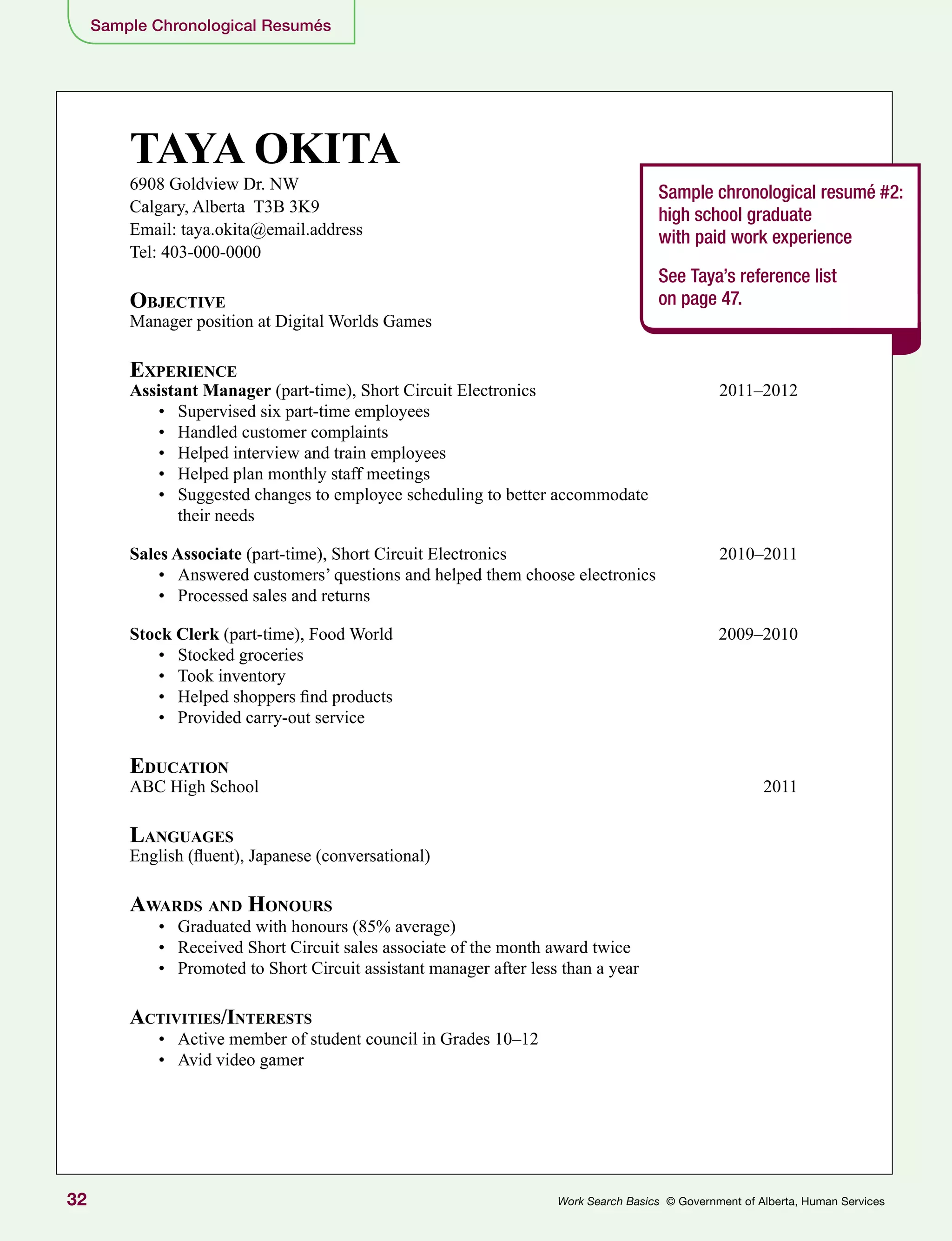 32 Work Search Basics © Government of Alberta, Human Services
Sample Chronological Resumés
TAYA OKITA
6908 Goldview Dr. NW
Calgary, Alberta T3B 3K9
Email: taya.okita@email.address
Tel: 403-000-0000
Objective
Manager position at Digital Worlds Games
Experience
Assistant Manager (part-time), Short Circuit Electronics	 2011–2012
•	 Supervised six part-time employees
•	 Handled customer complaints
•	 Helped interview and train employees
•	 Helped plan monthly staff meetings
•	 Suggested changes to employee scheduling to better accommodate
their needs
Sales Associate (part-time), Short Circuit Electronics	 2010–2011
•	 Answered customers’ questions and helped them choose electronics
•	 Processed sales and returns
Stock Clerk (part-time), Food World	 2009–2010
•	 Stocked groceries
•	 Took inventory
•	 Helped shoppers find products
•	 Provided carry-out service
Education
ABC High School	 2011
Languages
English (fluent), Japanese (conversational)
Awards and Honours
•	 Graduated with honours (85% average)
•	 Received Short Circuit sales associate of the month award twice
•	 Promoted to Short Circuit assistant manager after less than a year
Activities/Interests
•	 Active member of student council in Grades 10–12
•	 Avid video gamer
Sample chronological resumé #2:
high school graduate
with paid work experience
See Taya’s reference list
on page 47.
 