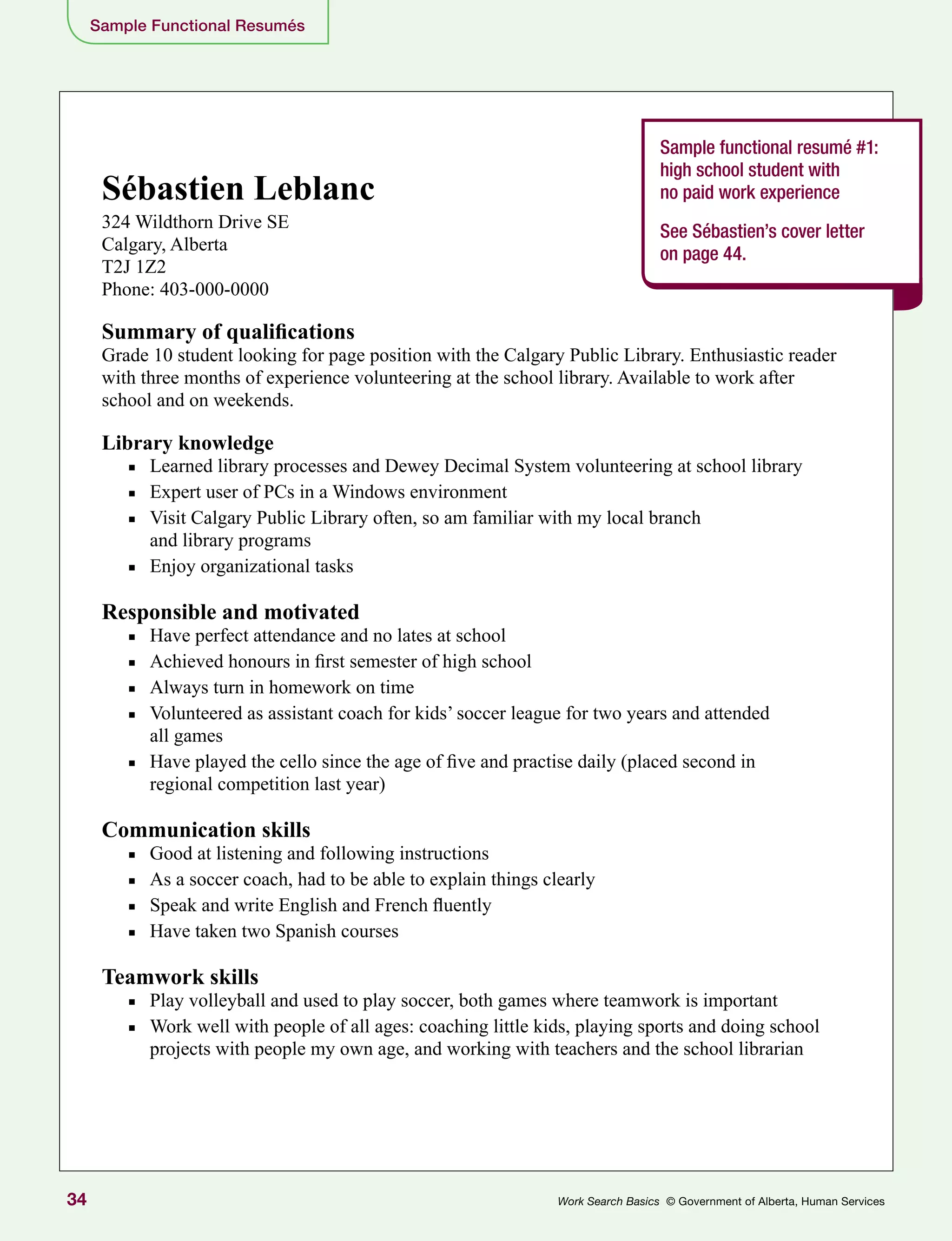 34 Work Search Basics © Government of Alberta, Human Services
Sample Functional Resumés
Sample functional resumé #1:
high school student with
no paid work experience
See Sébastien’s cover letter
on page 44.
Sébastien Leblanc
324 Wildthorn Drive SE
Calgary, Alberta
T2J 1Z2
Phone: 403-000-0000
Summary of qualifications
Grade 10 student looking for page position with the Calgary Public Library. Enthusiastic reader
with three months of experience volunteering at the school library. Available to work after
school and on weekends.
Library knowledge
■■ Learned library processes and Dewey Decimal System volunteering at school library
■■ Expert user of PCs in a Windows environment
■■ Visit Calgary Public Library often, so am familiar with my local branch
and library programs
■■ Enjoy organizational tasks
Responsible and motivated
■■ Have perfect attendance and no lates at school
■■ Achieved honours in first semester of high school
■■ Always turn in homework on time
■■ Volunteered as assistant coach for kids’ soccer league for two years and attended
all games
■■ Have played the cello since the age of five and practise daily (placed second in
regional competition last year)
Communication skills
■■ Good at listening and following instructions
■■ As a soccer coach, had to be able to explain things clearly
■■ Speak and write English and French fluently
■■ Have taken two Spanish courses
Teamwork skills
■■ Play volleyball and used to play soccer, both games where teamwork is important
■■ Work well with people of all ages: coaching little kids, playing sports and doing school
projects with people my own age, and working with teachers and the school librarian
 