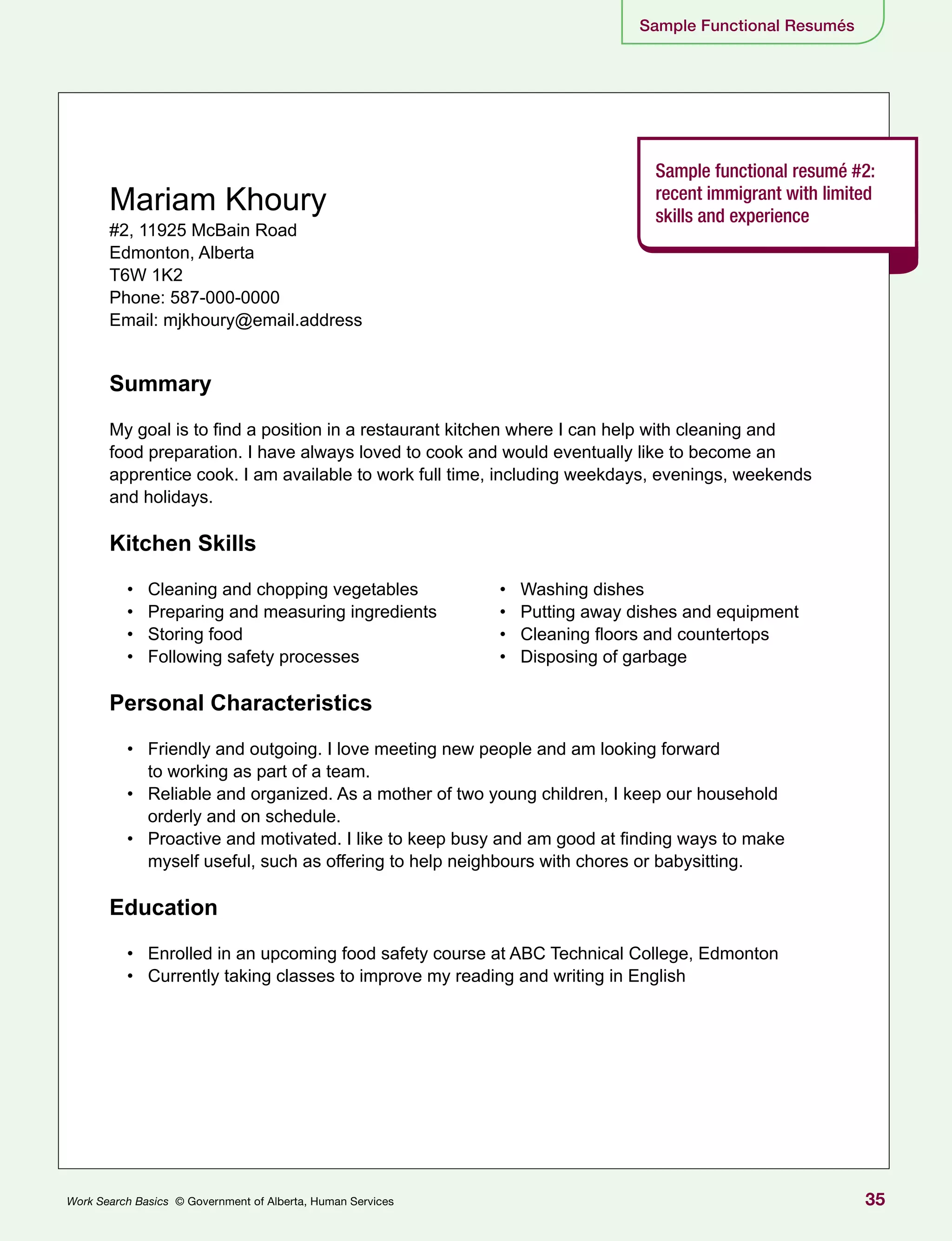 35Work Search Basics © Government of Alberta, Human Services
Sample Functional Resumés
Sample functional resumé #2:
recent immigrant with limited
skills and experience
Mariam Khoury
#2, 11925 McBain Road
Edmonton, Alberta
T6W 1K2
Phone: 587-000-0000
Email: mjkhoury@email.address
Summary
My goal is to find a position in a restaurant kitchen where I can help with cleaning and
food preparation. I have always loved to cook and would eventually like to become an
apprentice cook. I am available to work full time, including weekdays, evenings, weekends
and holidays.
Kitchen Skills
•	 Cleaning and chopping vegetables
•	 Preparing and measuring ingredients
•	 Storing food
•	 Following safety processes
Personal Characteristics
•	 Friendly and outgoing. I love meeting new people and am looking forward
to working as part of a team.
•	 Reliable and organized. As a mother of two young children, I keep our household
orderly and on schedule.
•	 Proactive and motivated. I like to keep busy and am good at finding ways to make
myself useful, such as offering to help neighbours with chores or babysitting.
Education
•	 Enrolled in an upcoming food safety course at ABC Technical College, Edmonton
•	 Currently taking classes to improve my reading and writing in English
•	 Washing dishes
•	 Putting away dishes and equipment
•	 Cleaning floors and countertops
•	 Disposing of garbage
 