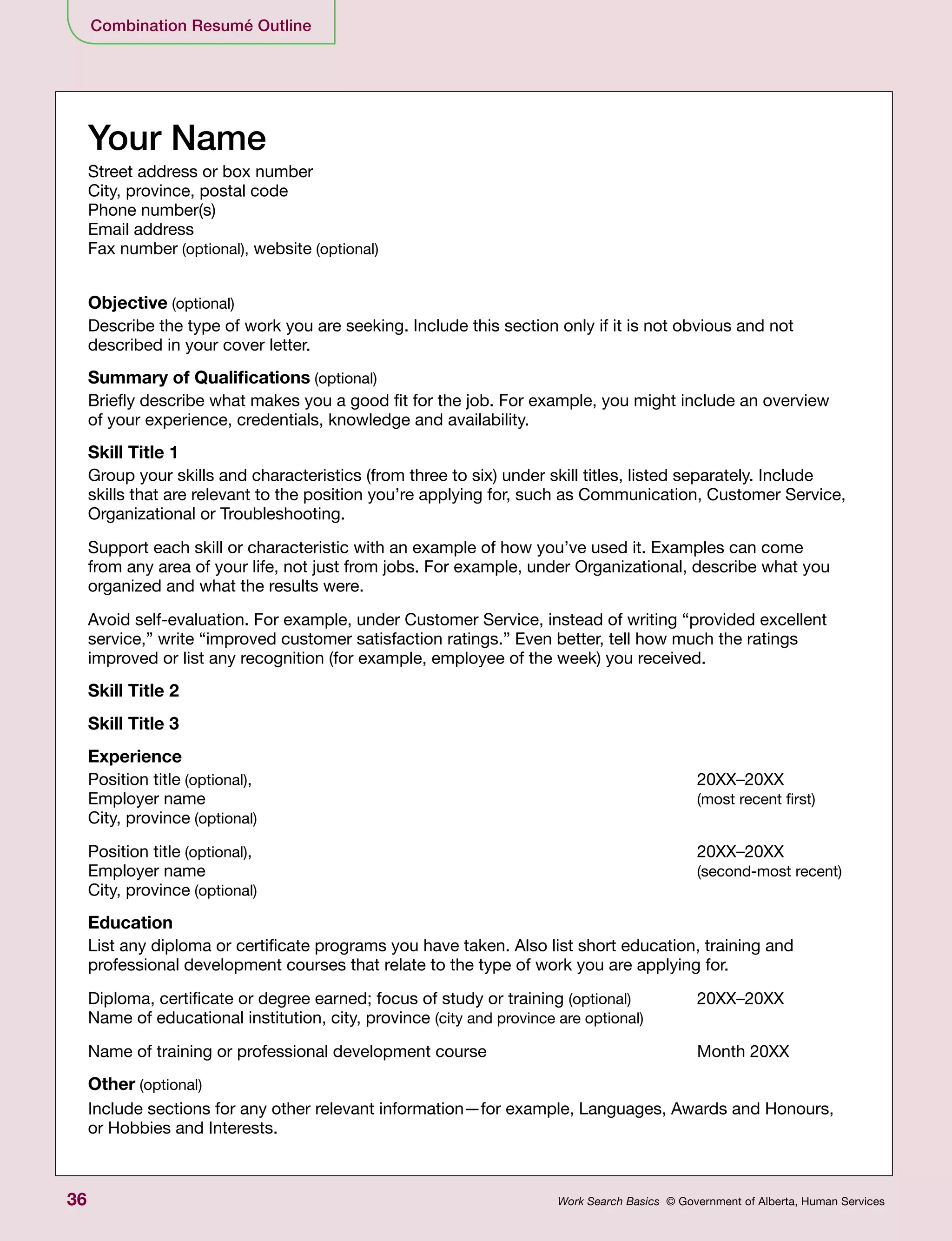 36 Work Search Basics © Government of Alberta, Human Services
Your Name
Street address or box number
City, province, postal code
Phone number(s)
Email address
Fax number (optional), website (optional)
Objective (optional)
Describe the type of work you are seeking. Include this section only if it is not obvious and not
described in your cover letter.
Summary of Qualifications (optional)
Briefly describe what makes you a good fit for the job. For example, you might include an overview
of your experience, credentials, knowledge and availability.
Skill Title 1
Group your skills and characteristics (from three to six) under skill titles, listed separately. Include
skills that are relevant to the position you’re applying for, such as Communication, Customer Service,
Organizational or Troubleshooting.
Support each skill or characteristic with an example of how you’ve used it. Examples can come
from any area of your life, not just from jobs. For example, under Organizational, describe what you
organized and what the results were.
Avoid self-evaluation. For example, under Customer Service, instead of writing “provided excellent
service,” write “improved customer satisfaction ratings.” Even better, tell how much the ratings
improved or list any recognition (for example, employee of the week) you received.
Skill Title 2
Skill Title 3
Experience
Position title (optional), 	 20XX–20XX
Employer name 	 (most recent first)
City, province (optional)
Position title (optional),	20XX–20XX
Employer name 	 (second-most recent)
City, province (optional)
Education
List any diploma or certificate programs you have taken. Also list short education, training and
professional development courses that relate to the type of work you are applying for.
Diploma, certificate or degree earned; focus of study or training (optional)	20XX–20XX
Name of educational institution, city, province (city and province are optional)
Name of training or professional development course	 Month 20XX
Other (optional)
Include sections for any other relevant information—for example, Languages, Awards and Honours,
or Hobbies and Interests.
Combination Resumé Outline
 