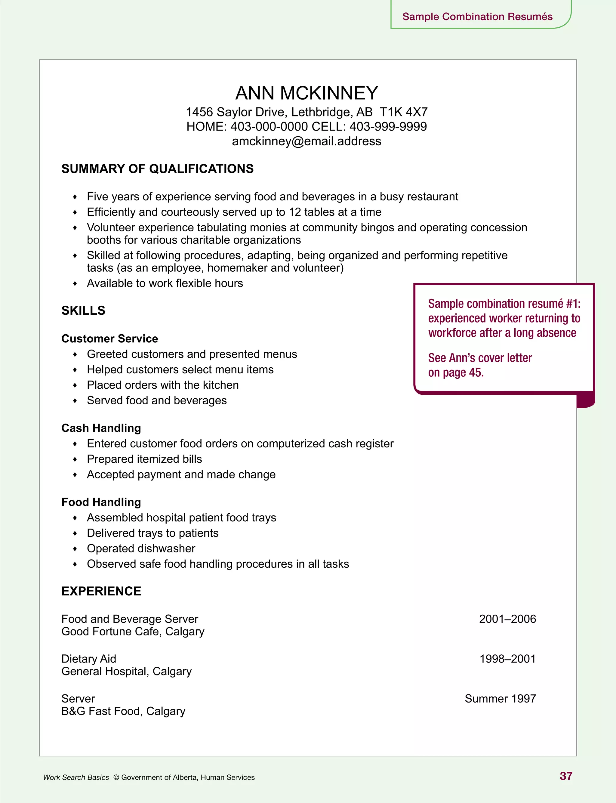 37Work Search Basics © Government of Alberta, Human Services
Sample Combination Resumés
ANN MCKINNEY
1456 Saylor Drive, Lethbridge, AB T1K 4X7
HOME: 403-000-0000 CELL: 403-999-9999
amckinney@email.address
SUMMARY OF QUALIFICATIONS
♦♦ Five years of experience serving food and beverages in a busy restaurant
♦♦ Efficiently and courteously served up to 12 tables at a time
♦♦ Volunteer experience tabulating monies at community bingos and operating concession
booths for various charitable organizations
♦♦ Skilled at following procedures, adapting, being organized and performing repetitive
tasks (as an employee, homemaker and volunteer)
♦♦ Available to work flexible hours
SKILLS
Customer Service
♦♦ Greeted customers and presented menus
♦♦ Helped customers select menu items
♦♦ Placed orders with the kitchen
♦♦ Served food and beverages
Cash Handling
♦♦ Entered customer food orders on computerized cash register
♦♦ Prepared itemized bills
♦♦ Accepted payment and made change
Food Handling
♦♦ Assembled hospital patient food trays
♦♦ Delivered trays to patients
♦♦ Operated dishwasher
♦♦ Observed safe food handling procedures in all tasks
EXPERIENCE
Food and Beverage Server	 2001–2006
Good Fortune Cafe, Calgary
Dietary Aid	 1998–2001
General Hospital, Calgary
Server	 Summer 1997
B&G Fast Food, Calgary
Sample combination resumé #1:
experienced worker returning to
workforce after a long absence
See Ann’s cover letter
on page 45.
 