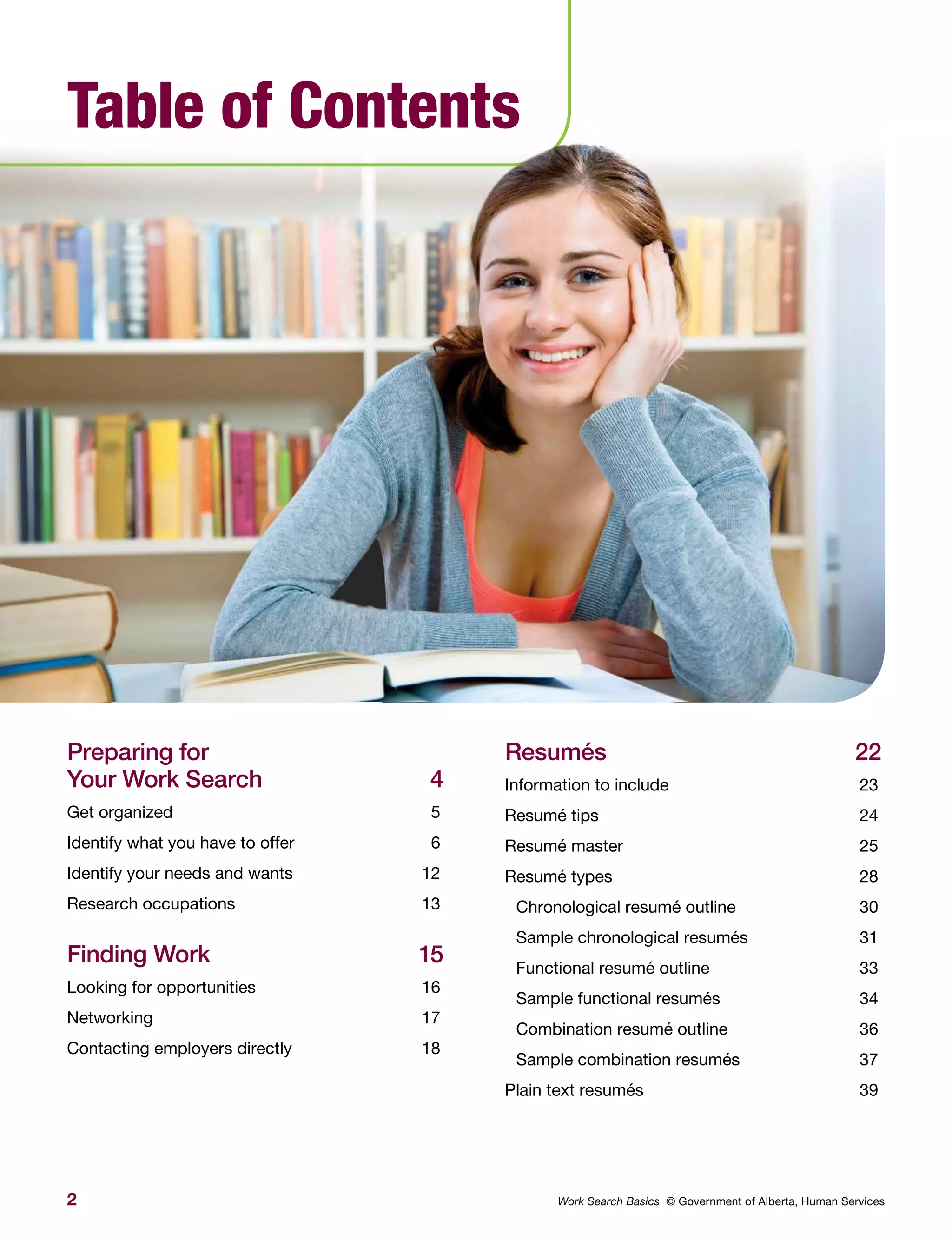2 Work Search Basics © Government of Alberta, Human Services
Table of Contents
Preparing for
Your Work Search	 4
Get organized	 5
Identify what you have to offer	 6
Identify your needs and wants	 12
Research occupations	 13
Finding Work	 15
Looking for opportunities	 16
Networking	17
Contacting employers directly	 18
Resumés	22
Information to include	 23
Resumé tips	 24
Resumé master	 25
Resumé types	 28
Chronological resumé outline	 30
Sample chronological resumés	 31
Functional resumé outline	 33
Sample functional resumés	 34
Combination resumé outline	 36
Sample combination resumés	 37
Plain text resumés	 39
 