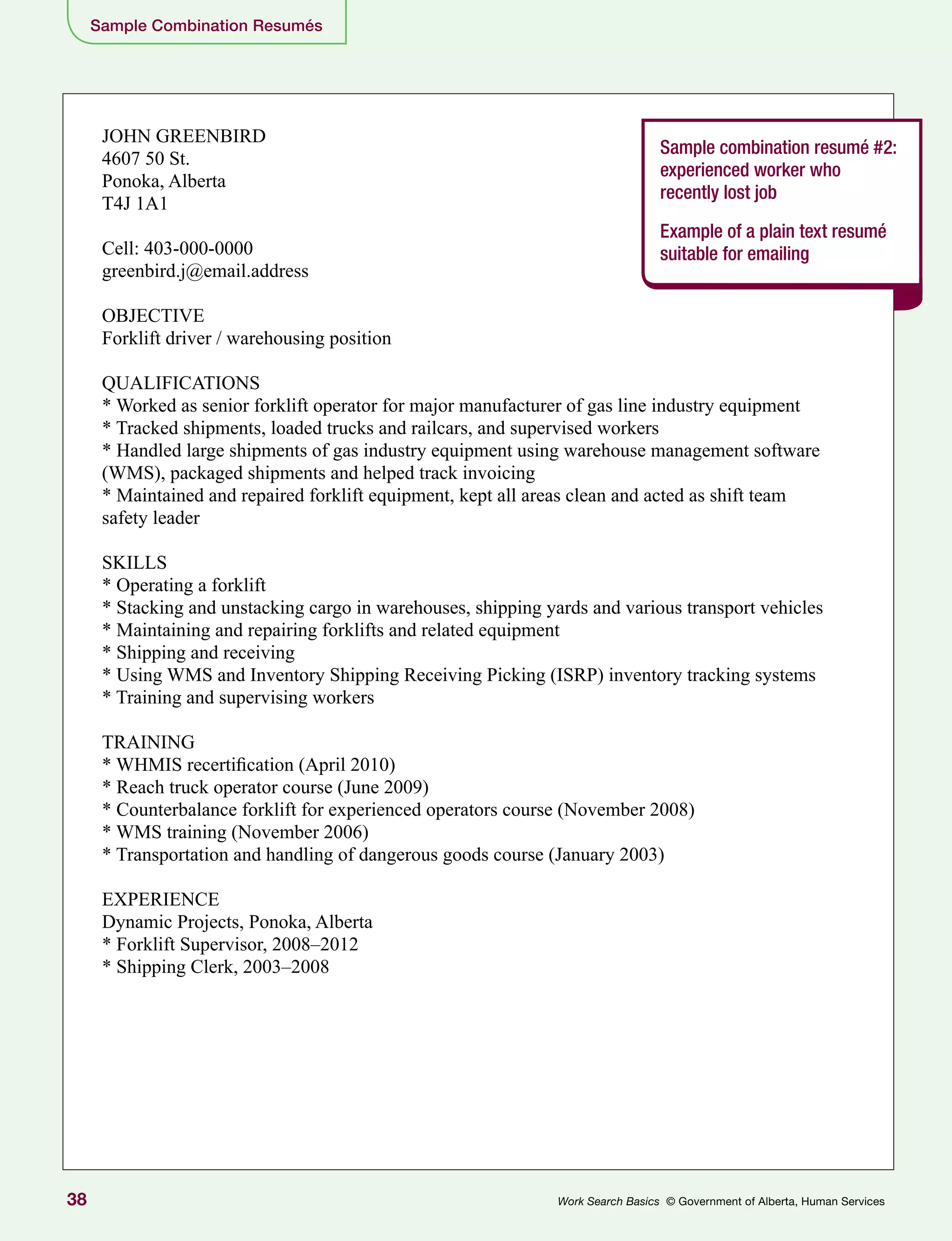38 Work Search Basics © Government of Alberta, Human Services
JOHN GREENBIRD
4607 50 St.
Ponoka, Alberta
T4J 1A1
Cell: 403-000-0000
greenbird.j@email.address
OBJECTIVE
Forklift driver / warehousing position
QUALIFICATIONS
* Worked as senior forklift operator for major manufacturer of gas line industry equipment
* Tracked shipments, loaded trucks and railcars, and supervised workers
* Handled large shipments of gas industry equipment using warehouse management software
(WMS), packaged shipments and helped track invoicing
* Maintained and repaired forklift equipment, kept all areas clean and acted as shift team
safety leader
SKILLS
* Operating a forklift
* Stacking and unstacking cargo in warehouses, shipping yards and various transport vehicles
* Maintaining and repairing forklifts and related equipment
* Shipping and receiving
* Using WMS and Inventory Shipping Receiving Picking (ISRP) inventory tracking systems
* Training and supervising workers
TRAINING
* WHMIS recertification (April 2010)
* Reach truck operator course (June 2009)
* Counterbalance forklift for experienced operators course (November 2008)
* WMS training (November 2006)
* Transportation and handling of dangerous goods course (January 2003)
EXPERIENCE
Dynamic Projects, Ponoka, Alberta
* Forklift Supervisor, 2008–2012
* Shipping Clerk, 2003–2008
Sample combination resumé #2:
experienced worker who
recently lost job
Example of a plain text resumé
suitable for emailing
Sample Combination Resumés
 