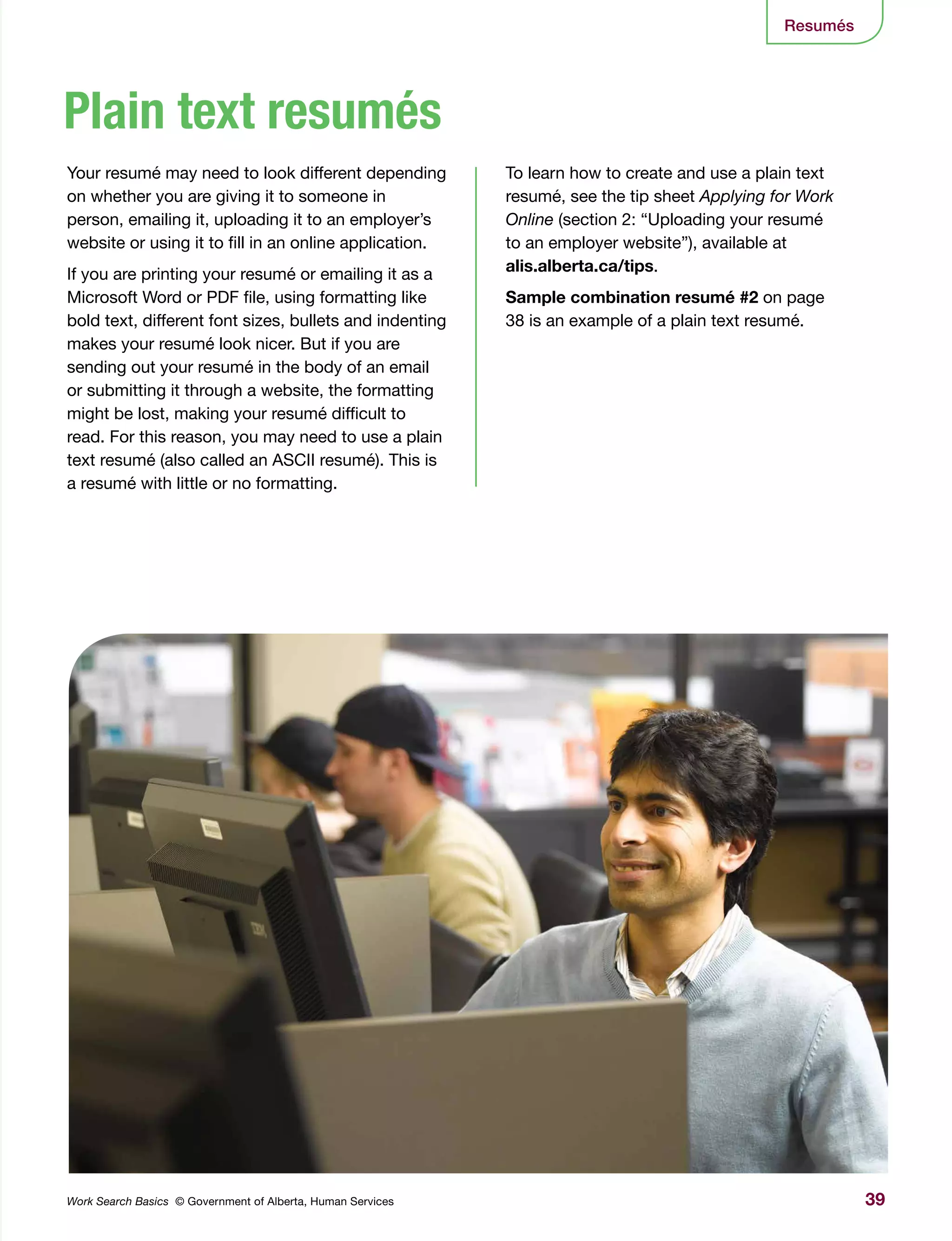 39Work Search Basics © Government of Alberta, Human Services
Resumés
Plain text resumés
Your resumé may need to look different depending
on whether you are giving it to someone in
person, emailing it, uploading it to an employer’s
website or using it to fill in an online application.
If you are printing your resumé or emailing it as a
Microsoft Word or PDF file, using formatting like
bold text, different font sizes, bullets and indenting
makes your resumé look nicer. But if you are
sending out your resumé in the body of an email
or submitting it through a website, the formatting
might be lost, making your resumé difficult to
read. For this reason, you may need to use a plain
text resumé (also called an ASCII resumé). This is
a resumé with little or no formatting.
To learn how to create and use a plain text
resumé, see the tip sheet Applying for Work
Online (section 2: “Uploading your resumé
to an employer website”), available at
alis.alberta.ca/tips.
Sample combination resumé #2 on page
38 is an example of a plain text resumé.
 