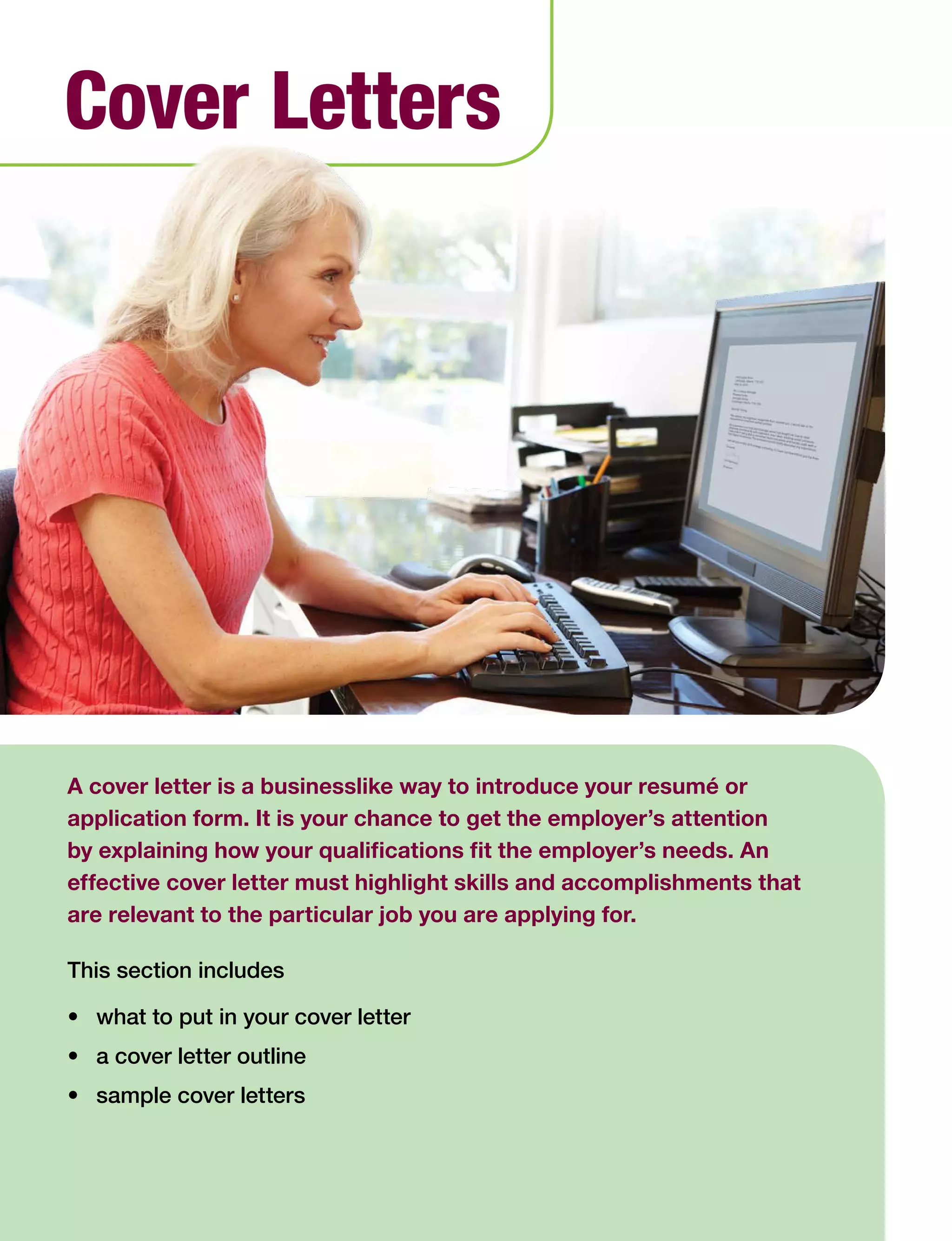 40 Work Search Basics © Government of Alberta, Human Services
A cover letter is a businesslike way to introduce your resumé or
application form. It is your chance to get the employer’s attention
by explaining how your qualifications fit the employer’s needs. An
effective cover letter must highlight skills and accomplishments that
are relevant to the particular job you are applying for.
This section includes
•	 what to put in your cover letter
•	 a cover letter outline
•	 sample cover letters
Cover Letters
 