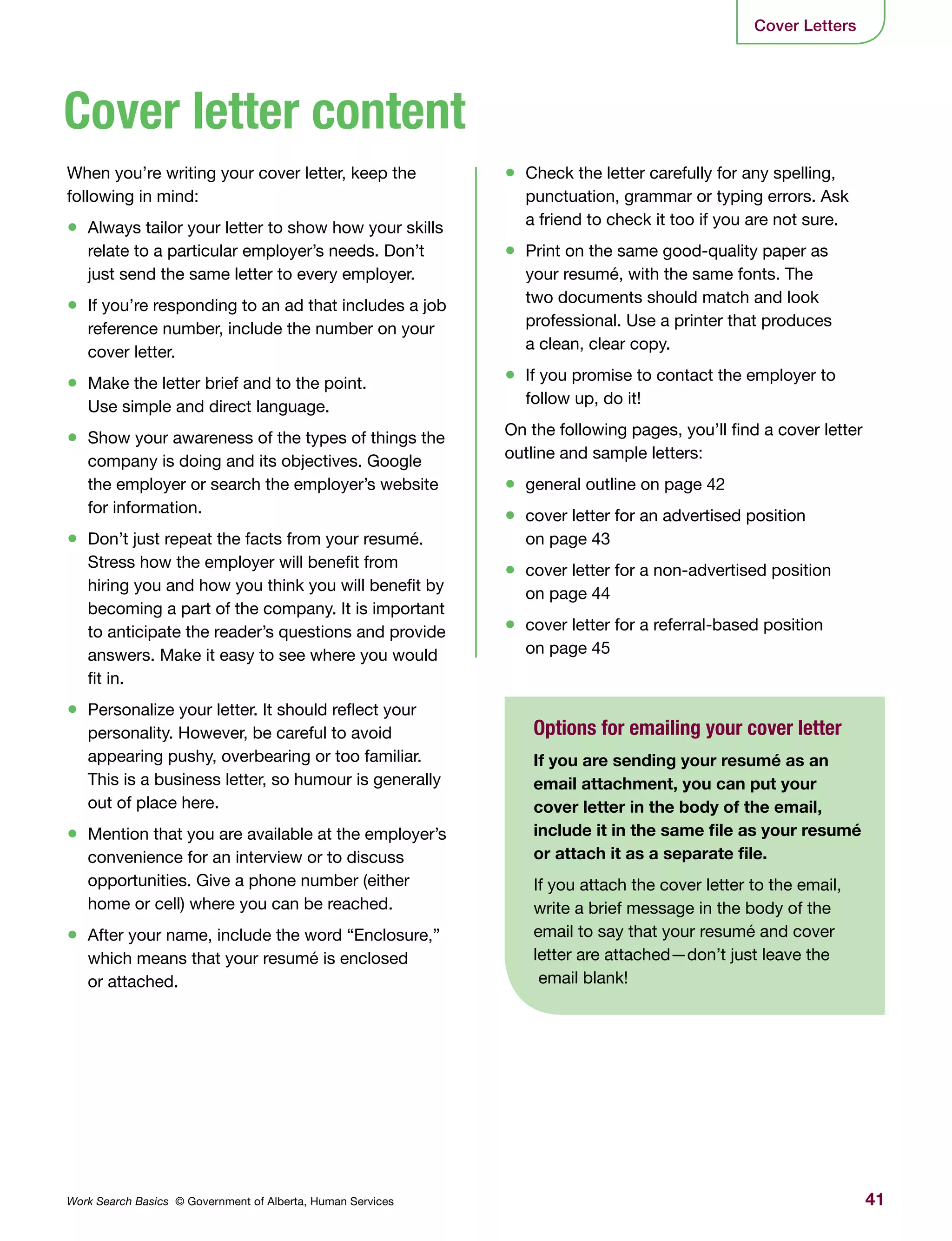 41Work Search Basics © Government of Alberta, Human Services
Cover Letters
•	 Check the letter carefully for any spelling,
punctuation, grammar or typing errors. Ask
a friend to check it too if you are not sure.
•	 Print on the same good-quality paper as
your resumé, with the same fonts. The
two documents should match and look
professional. Use a printer that produces
a clean, clear copy.
•	 If you promise to contact the employer to
follow up, do it!
On the following pages, you’ll find a cover letter
outline and sample letters:
•	 general outline on page 42
•	 cover letter for an advertised position
on page 43
•	 cover letter for a non-advertised position
on page 44
•	 cover letter for a referral-based position
on page 45
When you’re writing your cover letter, keep the
following in mind:
•	 Always tailor your letter to show how your skills
relate to a particular employer’s needs. Don’t
just send the same letter to every employer.
•	 If you’re responding to an ad that includes a job
reference number, include the number on your
cover letter.
•	 Make the letter brief and to the point.
Use simple and direct language.
•	 Show your awareness of the types of things the
company is doing and its objectives. Google
the employer or search the employer’s website
for information.
•	 Don’t just repeat the facts from your resumé.
Stress how the employer will benefit from
hiring you and how you think you will benefit by
becoming a part of the company. It is important
to anticipate the reader’s questions and provide
answers. Make it easy to see where you would
fit in.
•	 Personalize your letter. It should reflect your
personality. However, be careful to avoid
appearing pushy, overbearing or too familiar.
This is a business letter, so humour is generally
out of place here.
•	 Mention that you are available at the employer’s
convenience for an interview or to discuss
opportunities. Give a phone number (either
home or cell) where you can be reached.
•	 After your name, include the word “Enclosure,”
which means that your resumé is enclosed
or attached.
Cover letter content
Options for emailing your cover letter
If you are sending your resumé as an
email attachment, you can put your
cover letter in the body of the email,
include it in the same file as your resumé
or attach it as a separate file.
If you attach the cover letter to the email,
write a brief message in the body of the
email to say that your resumé and cover
letter are attached—don’t just leave the
email blank!
 