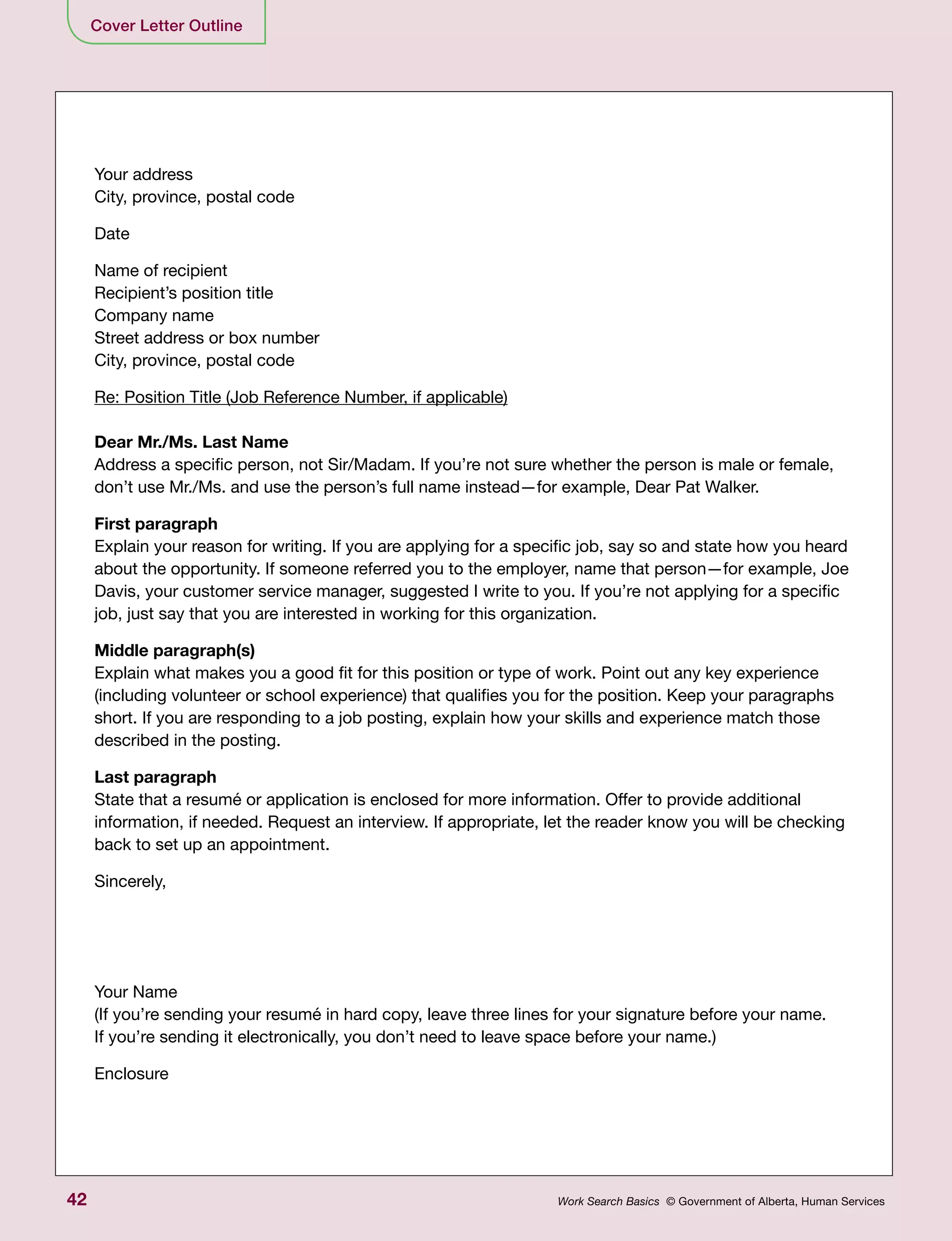42 Work Search Basics © Government of Alberta, Human Services
Your address
City, province, postal code
Date
Name of recipient
Recipient’s position title
Company name
Street address or box number
City, province, postal code
Re: Position Title (Job Reference Number, if applicable)
Dear Mr./Ms. Last Name
Address a specific person, not Sir/Madam. If you’re not sure whether the person is male or female,
don’t use Mr./Ms. and use the person’s full name instead—for example, Dear Pat Walker.
First paragraph
Explain your reason for writing. If you are applying for a specific job, say so and state how you heard
about the opportunity. If someone referred you to the employer, name that person—for example, Joe
Davis, your customer service manager, suggested I write to you. If you’re not applying for a specific
job, just say that you are interested in working for this organization.
Middle paragraph(s)
Explain what makes you a good fit for this position or type of work. Point out any key experience
(including volunteer or school experience) that qualifies you for the position. Keep your paragraphs
short. If you are responding to a job posting, explain how your skills and experience match those
described in the posting.
Last paragraph
State that a resumé or application is enclosed for more information. Offer to provide additional
information, if needed. Request an interview. If appropriate, let the reader know you will be checking
back to set up an appointment.
Sincerely,
Your Name
(If you’re sending your resumé in hard copy, leave three lines for your signature before your name.
If you’re sending it electronically, you don’t need to leave space before your name.)
Enclosure
Cover Letter Outline
 