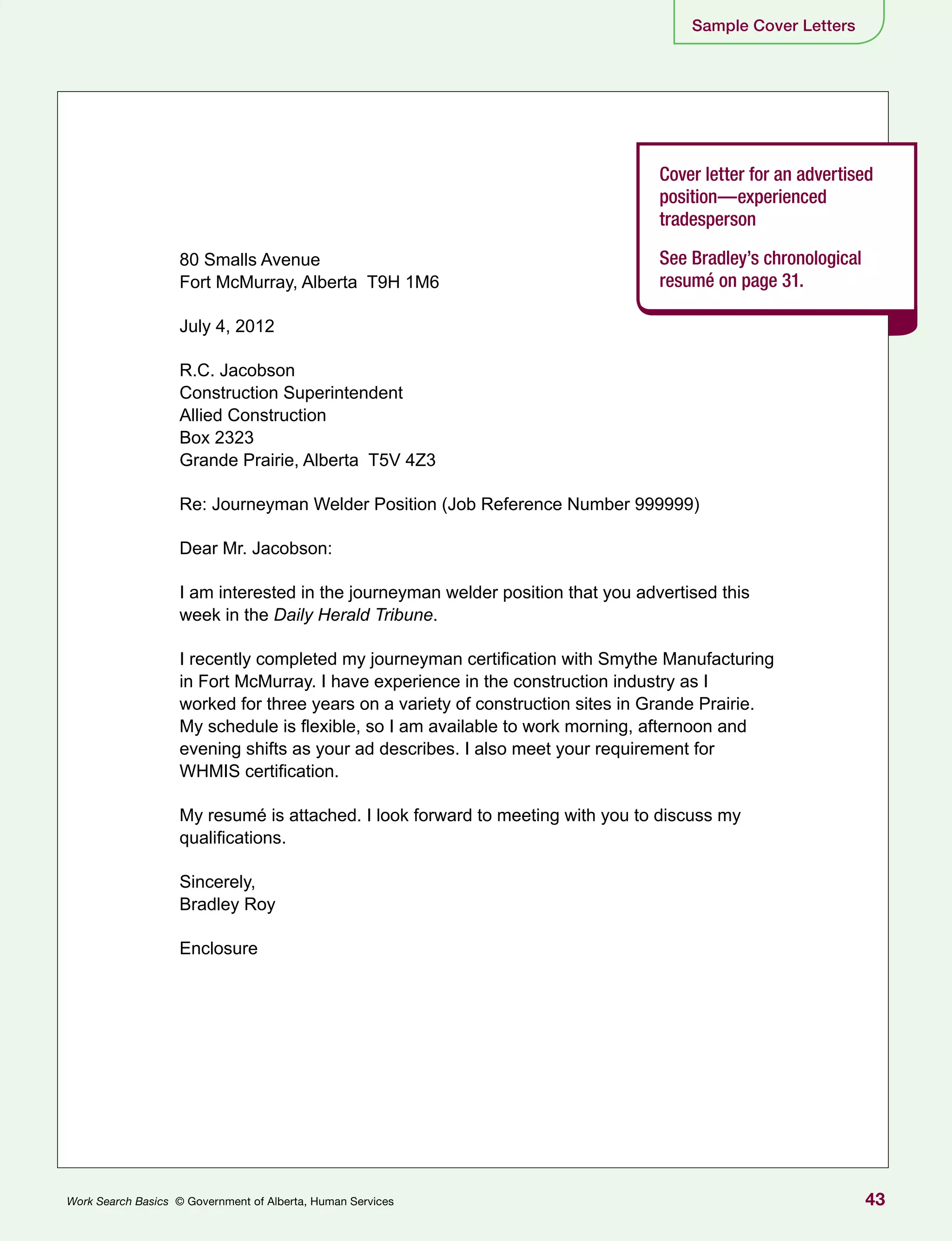 43Work Search Basics © Government of Alberta, Human Services
Sample Cover Letters
Cover letter for an advertised
position—experienced
tradesperson
See Bradley’s chronological
resumé on page 31.
80 Smalls Avenue
Fort McMurray, Alberta T9H 1M6
July 4, 2012
R.C. Jacobson
Construction Superintendent
Allied Construction
Box 2323
Grande Prairie, Alberta T5V 4Z3
Re: Journeyman Welder Position (Job Reference Number 999999)
Dear Mr. Jacobson:
I am interested in the journeyman welder position that you advertised this
week in the Daily Herald Tribune.
I recently completed my journeyman certification with Smythe Manufacturing
in Fort McMurray. I have experience in the construction industry as I
worked for three years on a variety of construction sites in Grande Prairie.
My schedule is flexible, so I am available to work morning, afternoon and
evening shifts as your ad describes. I also meet your requirement for
WHMIS certification.
My resumé is attached. I look forward to meeting with you to discuss my
qualifications.
Sincerely,
Bradley Roy
Enclosure
 