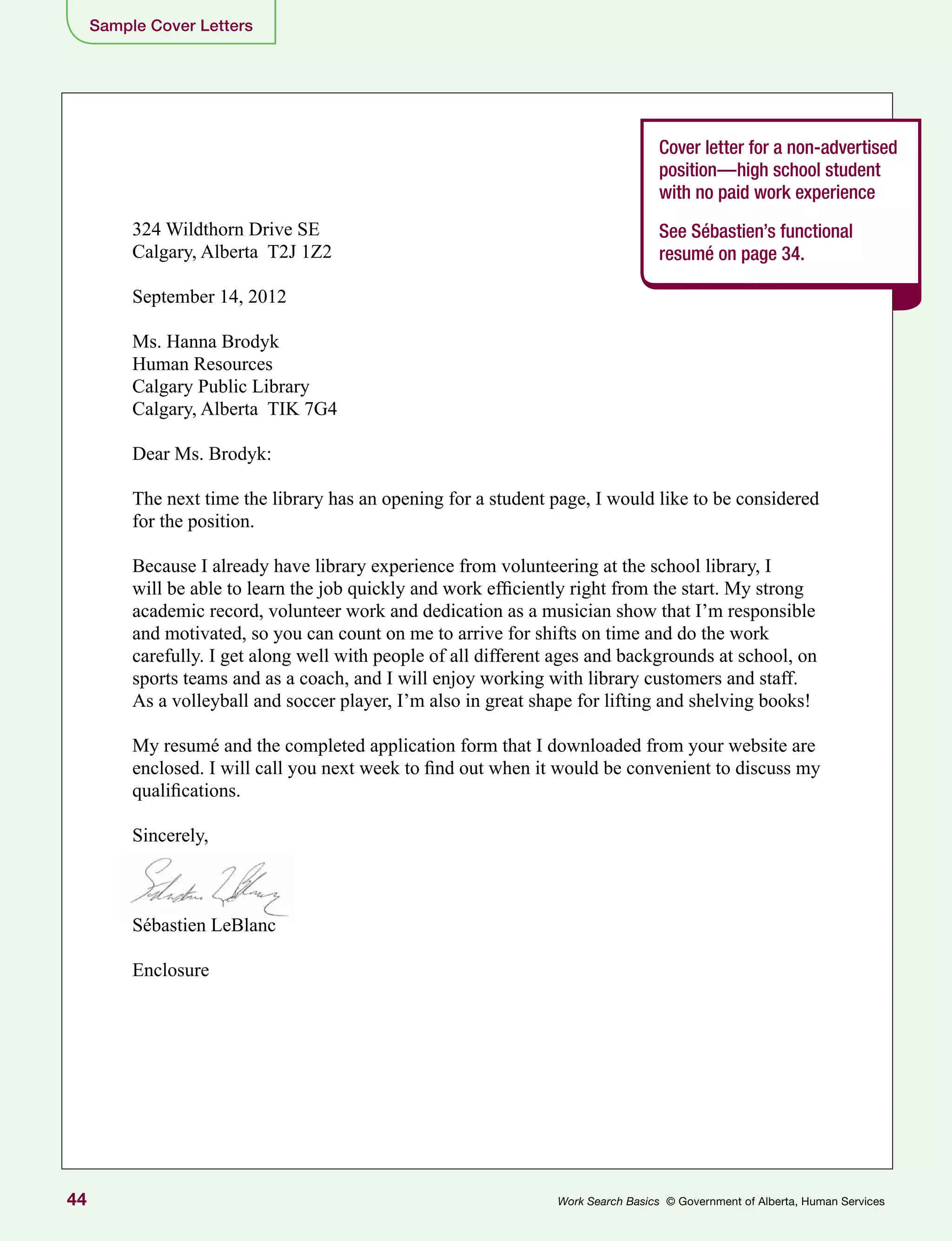 44 Work Search Basics © Government of Alberta, Human Services
Sample Cover Letters
Cover letter for a non-advertised
position—high school student
with no paid work experience
See Sébastien’s functional
resumé on page 34.
324 Wildthorn Drive SE
Calgary, Alberta T2J 1Z2
September 14, 2012
Ms. Hanna Brodyk
Human Resources
Calgary Public Library
Calgary, Alberta TIK 7G4
Dear Ms. Brodyk:
The next time the library has an opening for a student page, I would like to be considered
for the position.
Because I already have library experience from volunteering at the school library, I
will be able to learn the job quickly and work efficiently right from the start. My strong
academic record, volunteer work and dedication as a musician show that I’m responsible
and motivated, so you can count on me to arrive for shifts on time and do the work
carefully. I get along well with people of all different ages and backgrounds at school, on
sports teams and as a coach, and I will enjoy working with library customers and staff.
As a volleyball and soccer player, I’m also in great shape for lifting and shelving books!
My resumé and the completed application form that I downloaded from your website are
enclosed. I will call you next week to find out when it would be convenient to discuss my
qualifications.
Sincerely,
Sébastien LeBlanc
Enclosure
 
