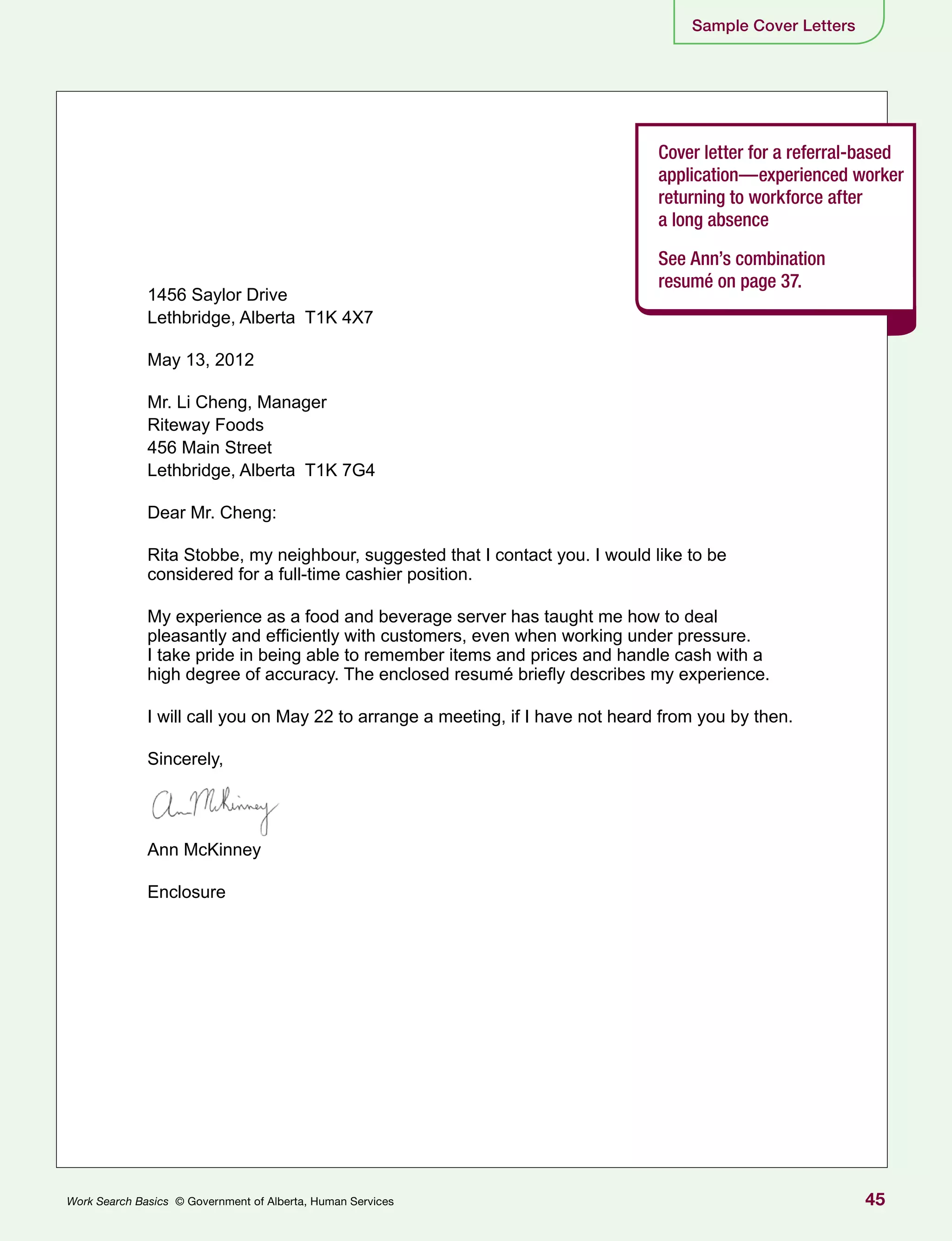 45Work Search Basics © Government of Alberta, Human Services
Sample Cover Letters
Cover letter for a referral-based
application—experienced worker
returning to workforce after
a long absence
See Ann’s combination
resumé on page 37.
1456 Saylor Drive
Lethbridge, Alberta T1K 4X7
May 13, 2012
Mr. Li Cheng, Manager
Riteway Foods
456 Main Street
Lethbridge, Alberta T1K 7G4
Dear Mr. Cheng:
Rita Stobbe, my neighbour, suggested that I contact you. I would like to be
considered for a full-time cashier position.
My experience as a food and beverage server has taught me how to deal
pleasantly and efficiently with customers, even when working under pressure.
I take pride in being able to remember items and prices and handle cash with a
high degree of accuracy. The enclosed resumé briefly describes my experience.
I will call you on May 22 to arrange a meeting, if I have not heard from you by then.
Sincerely,
Ann McKinney
Enclosure
 