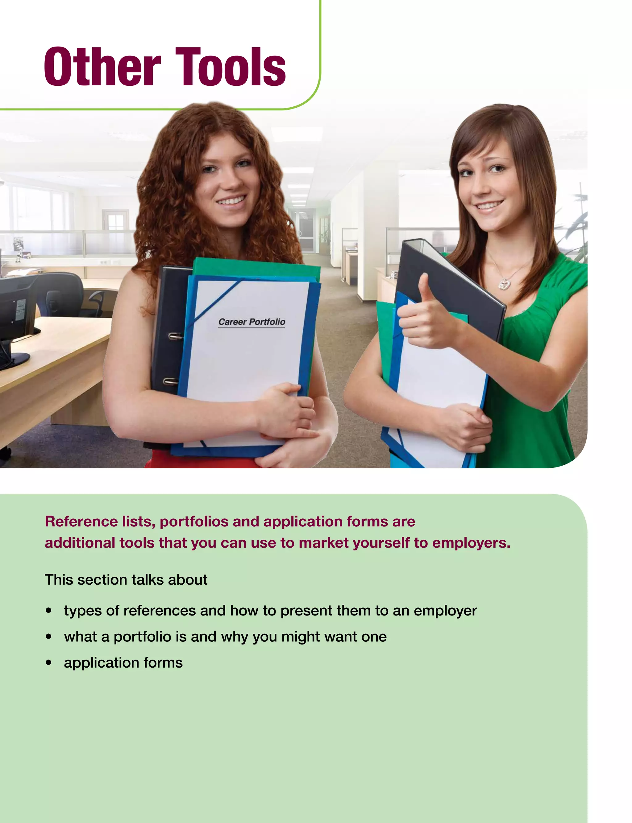 46 Work Search Basics © Government of Alberta, Human Services
Reference lists, portfolios and application forms are
additional tools that you can use to market yourself to employers.
This section talks about
•	 types of references and how to present them to an employer
•	 what a portfolio is and why you might want one
•	 application forms
Other Tools
 