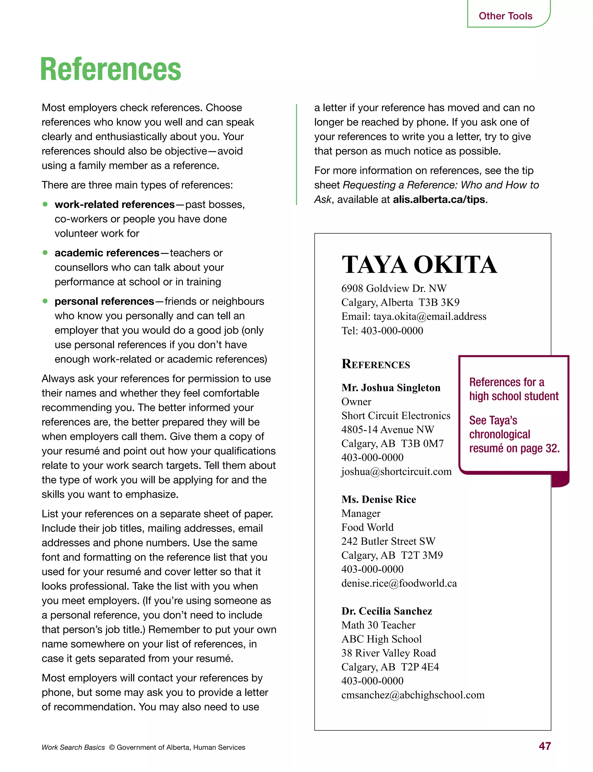 47Work Search Basics © Government of Alberta, Human Services
Other Tools
a letter if your reference has moved and can no
longer be reached by phone. If you ask one of
your references to write you a letter, try to give
that person as much notice as possible.
For more information on references, see the tip
sheet Requesting a Reference: Who and How to
Ask, available at alis.alberta.ca/tips.
Most employers check references. Choose
references who know you well and can speak
clearly and enthusiastically about you. Your
references should also be objective—avoid
using a family member as a reference.
There are three main types of references:
•	 work-related references—past bosses,
co-workers or people you have done
volunteer work for
•	 academic references—teachers or
counsellors who can talk about your
performance at school or in training
•	 personal references—friends or neighbours
who know you personally and can tell an
employer that you would do a good job (only
use personal references if you don’t have
enough work-related or academic references)
Always ask your references for permission to use
their names and whether they feel comfortable
recommending you. The better informed your
references are, the better prepared they will be
when employers call them. Give them a copy of
your resumé and point out how your qualifications
relate to your work search targets. Tell them about
the type of work you will be applying for and the
skills you want to emphasize.
List your references on a separate sheet of paper.
Include their job titles, mailing addresses, email
addresses and phone numbers. Use the same
font and formatting on the reference list that you
used for your resumé and cover letter so that it
looks professional. Take the list with you when
you meet employers. (If you’re using someone as
a personal reference, you don’t need to include
that person’s job title.) Remember to put your own
name somewhere on your list of references, in
case it gets separated from your resumé.
Most employers will contact your references by
phone, but some may ask you to provide a letter
of recommendation. You may also need to use
References
TAYA OKITA
6908 Goldview Dr. NW
Calgary, Alberta T3B 3K9
Email: taya.okita@email.address
Tel: 403-000-0000
References
Mr. Joshua Singleton
Owner
Short Circuit Electronics
4805-14 Avenue NW
Calgary, AB T3B 0M7
403-000-0000
joshua@shortcircuit.com
Ms. Denise Rice
Manager
Food World
242 Butler Street SW
Calgary, AB T2T 3M9
403-000-0000
denise.rice@foodworld.ca
Dr. Cecilia Sanchez
Math 30 Teacher
ABC High School
38 River Valley Road
Calgary, AB T2P 4E4
403-000-0000
cmsanchez@abchighschool.com
References for a
high school student
See Taya’s
chronological
resumé on page 32.
 