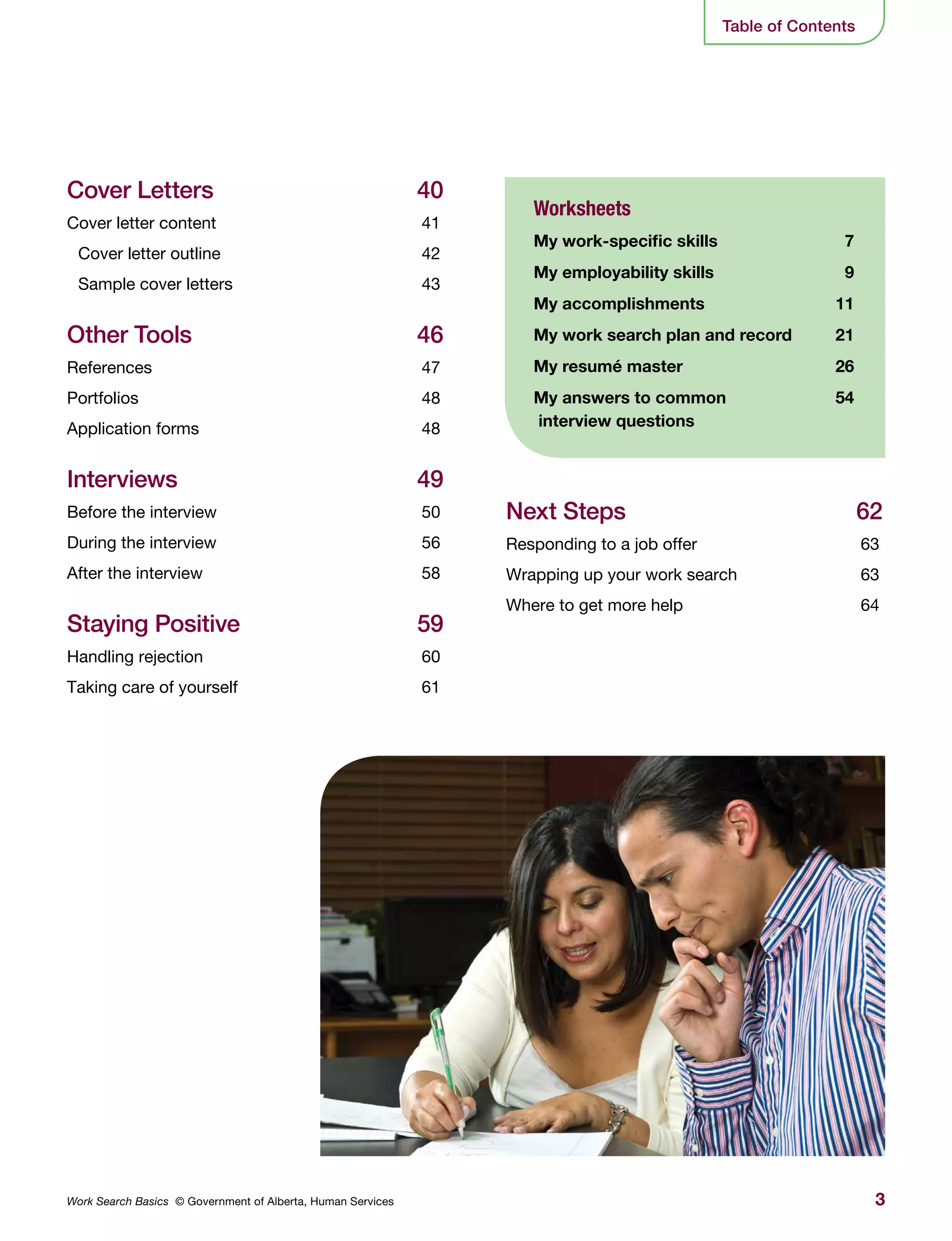 3Work Search Basics © Government of Alberta, Human Services
Cover Letters	 40
Cover letter content	 41
Cover letter outline	 42
Sample cover letters	 43
Other Tools	 46
References	47
Portfolios	48
Application forms	 48
Interviews	49
Before the interview	 50
During the interview	 56
After the interview	 58
Staying Positive	 59
Handling rejection	 60
Taking care of yourself	 61
Worksheets
My work-specific skills	 7
My employability skills	 9
My accomplishments	 11
My work search plan and record	 21
My resumé master	 26
My answers to common 	 54
interview questions
Next Steps	 62
Responding to a job offer	 63
Wrapping up your work search	 63
Where to get more help	 64
Table of Contents
 