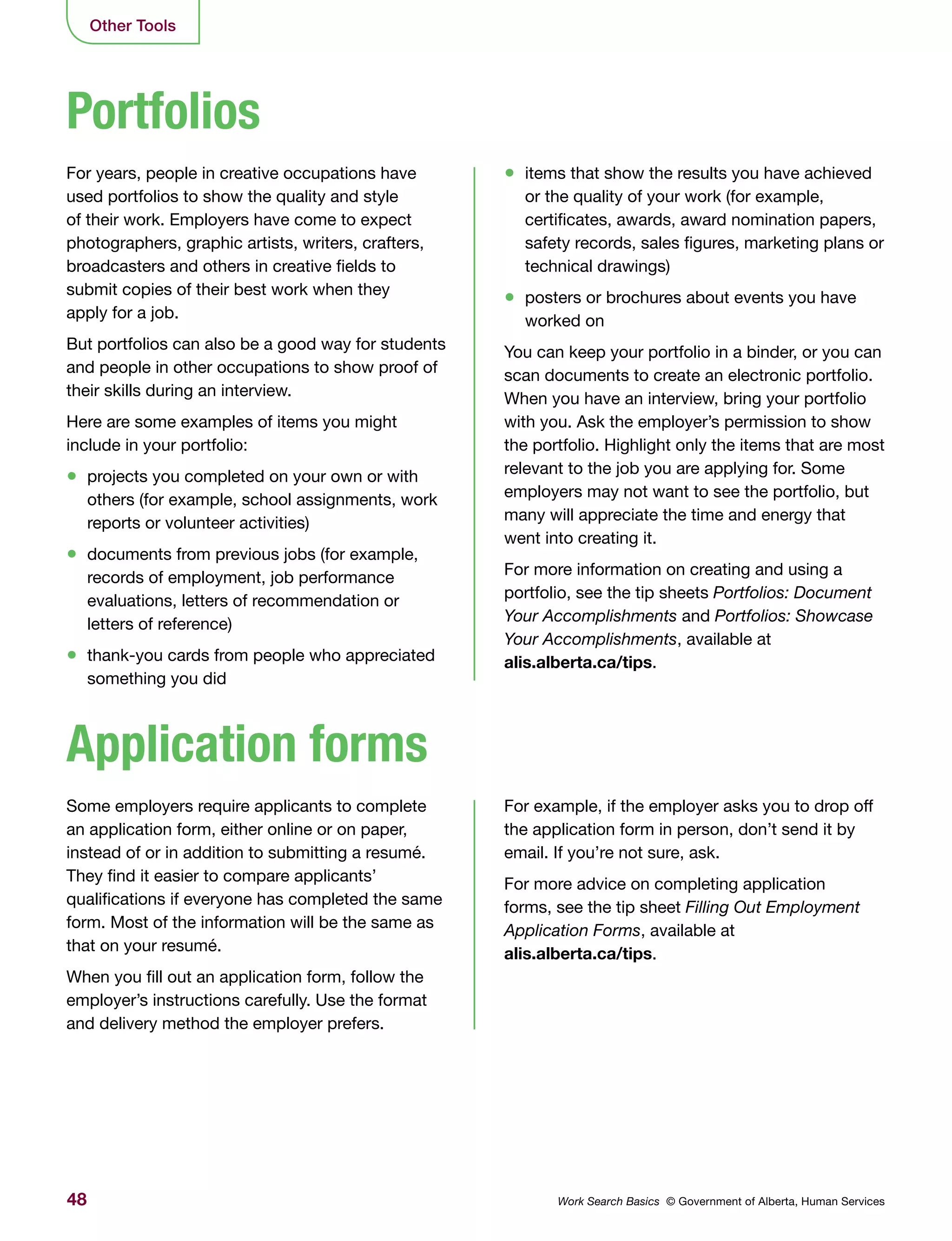 48 Work Search Basics © Government of Alberta, Human Services
Other Tools
For years, people in creative occupations have
used portfolios to show the quality and style
of their work. Employers have come to expect
photographers, graphic artists, writers, crafters,
broadcasters and others in creative fields to
submit copies of their best work when they
apply for a job.
But portfolios can also be a good way for students
and people in other occupations to show proof of
their skills during an interview.
Here are some examples of items you might
include in your portfolio:
•	 projects you completed on your own or with
others (for example, school assignments, work
reports or volunteer activities)
•	 documents from previous jobs (for example,
records of employment, job performance
evaluations, letters of recommendation or
letters of reference)
•	 thank-you cards from people who appreciated
something you did
Some employers require applicants to complete
an application form, either online or on paper,
instead of or in addition to submitting a resumé.
They find it easier to compare applicants’
qualifications if everyone has completed the same
form. Most of the information will be the same as
that on your resumé.
When you fill out an application form, follow the
employer’s instructions carefully. Use the format
and delivery method the employer prefers.
•	 items that show the results you have achieved
or the quality of your work (for example,
certificates, awards, award nomination papers,
safety records, sales figures, marketing plans or
technical drawings)
•	 posters or brochures about events you have
worked on
You can keep your portfolio in a binder, or you can
scan documents to create an electronic portfolio.
When you have an interview, bring your portfolio
with you. Ask the employer’s permission to show
the portfolio. Highlight only the items that are most
relevant to the job you are applying for. Some
employers may not want to see the portfolio, but
many will appreciate the time and energy that
went into creating it.
For more information on creating and using a
portfolio, see the tip sheets Portfolios: Document
Your Accomplishments and Portfolios: Showcase
Your Accomplishments, available at
alis.alberta.ca/tips.
For example, if the employer asks you to drop off
the application form in person, don’t send it by
email. If you’re not sure, ask.
For more advice on completing application
forms, see the tip sheet Filling Out Employment
Application Forms, available at
alis.alberta.ca/tips.
Portfolios
Application forms
 