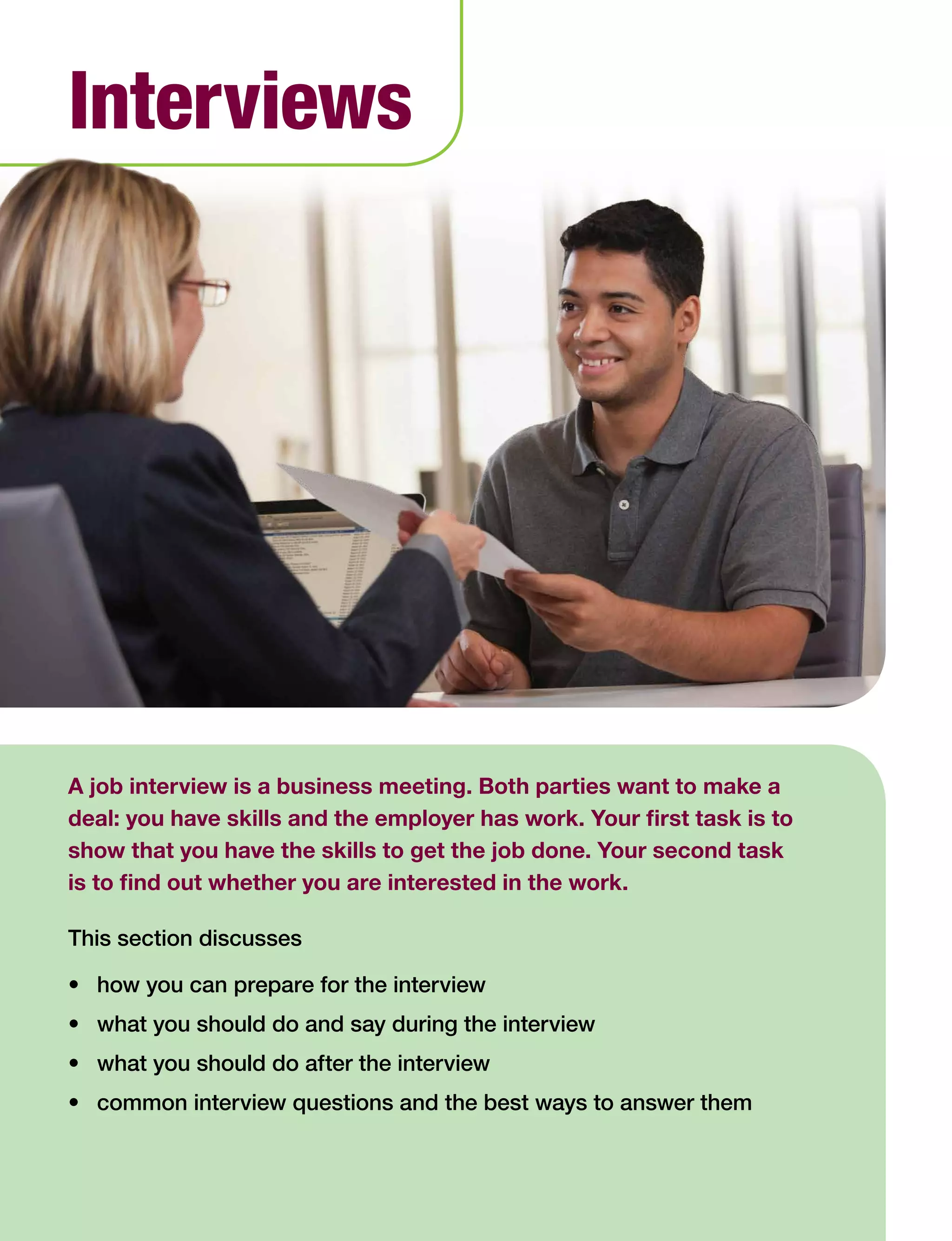 A job interview is a business meeting. Both parties want to make a
deal: you have skills and the employer has work. Your first task is to
show that you have the skills to get the job done. Your second task
is to find out whether you are interested in the work.
This section discusses
•	 how you can prepare for the interview
•	 what you should do and say during the interview
•	 what you should do after the interview
•	 common interview questions and the best ways to answer them
Interviews
 