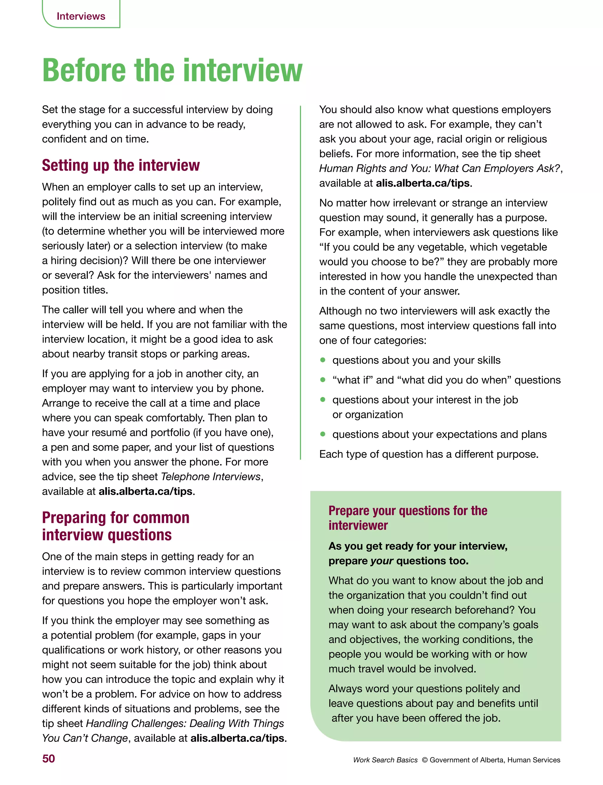 50 Work Search Basics © Government of Alberta, Human Services
Interviews
Set the stage for a successful interview by doing
everything you can in advance to be ready,
confident and on time.
Setting up the interview
When an employer calls to set up an interview,
politely find out as much as you can. For example,
will the interview be an initial screening interview
(to determine whether you will be interviewed more
seriously later) or a selection interview (to make
a hiring decision)? Will there be one interviewer
or several? Ask for the interviewers' names and
position titles.
The caller will tell you where and when the
interview will be held. If you are not familiar with the
interview location, it might be a good idea to ask
about nearby transit stops or parking areas.
If you are applying for a job in another city, an
employer may want to interview you by phone.
Arrange to receive the call at a time and place
where you can speak comfortably. Then plan to
have your resumé and portfolio (if you have one),
a pen and some paper, and your list of questions
with you when you answer the phone. For more
advice, see the tip sheet Telephone Interviews,
available at alis.alberta.ca/tips.
Preparing for common
interview questions
One of the main steps in getting ready for an
interview is to review common interview questions
and prepare answers. This is particularly important
for questions you hope the employer won’t ask.
If you think the employer may see something as
a potential problem (for example, gaps in your
qualifications or work history, or other reasons you
might not seem suitable for the job) think about
how you can introduce the topic and explain why it
won’t be a problem. For advice on how to address
different kinds of situations and problems, see the
tip sheet Handling Challenges: Dealing With Things
You Can’t Change, available at alis.alberta.ca/tips.
Before the interview
Prepare your questions for the
interviewer
As you get ready for your interview,
prepare your questions too.
What do you want to know about the job and
the organization that you couldn’t find out
when doing your research beforehand? You
may want to ask about the company’s goals
and objectives, the working conditions, the
people you would be working with or how
much travel would be involved.
Always word your questions politely and
leave questions about pay and benefits until
after you have been offered the job.
You should also know what questions employers
are not allowed to ask. For example, they can’t
ask you about your age, racial origin or religious
beliefs. For more information, see the tip sheet
Human Rights and You: What Can Employers Ask?,
available at alis.alberta.ca/tips.
No matter how irrelevant or strange an interview
question may sound, it generally has a purpose.
For example, when interviewers ask questions like
“If you could be any vegetable, which vegetable
would you choose to be?” they are probably more
interested in how you handle the unexpected than
in the content of your answer.
Although no two interviewers will ask exactly the
same questions, most interview questions fall into
one of four categories:
•	 questions about you and your skills
•	 “what if” and “what did you do when” questions
•	 questions about your interest in the job
or organization
•	 questions about your expectations and plans
Each type of question has a different purpose.
 
