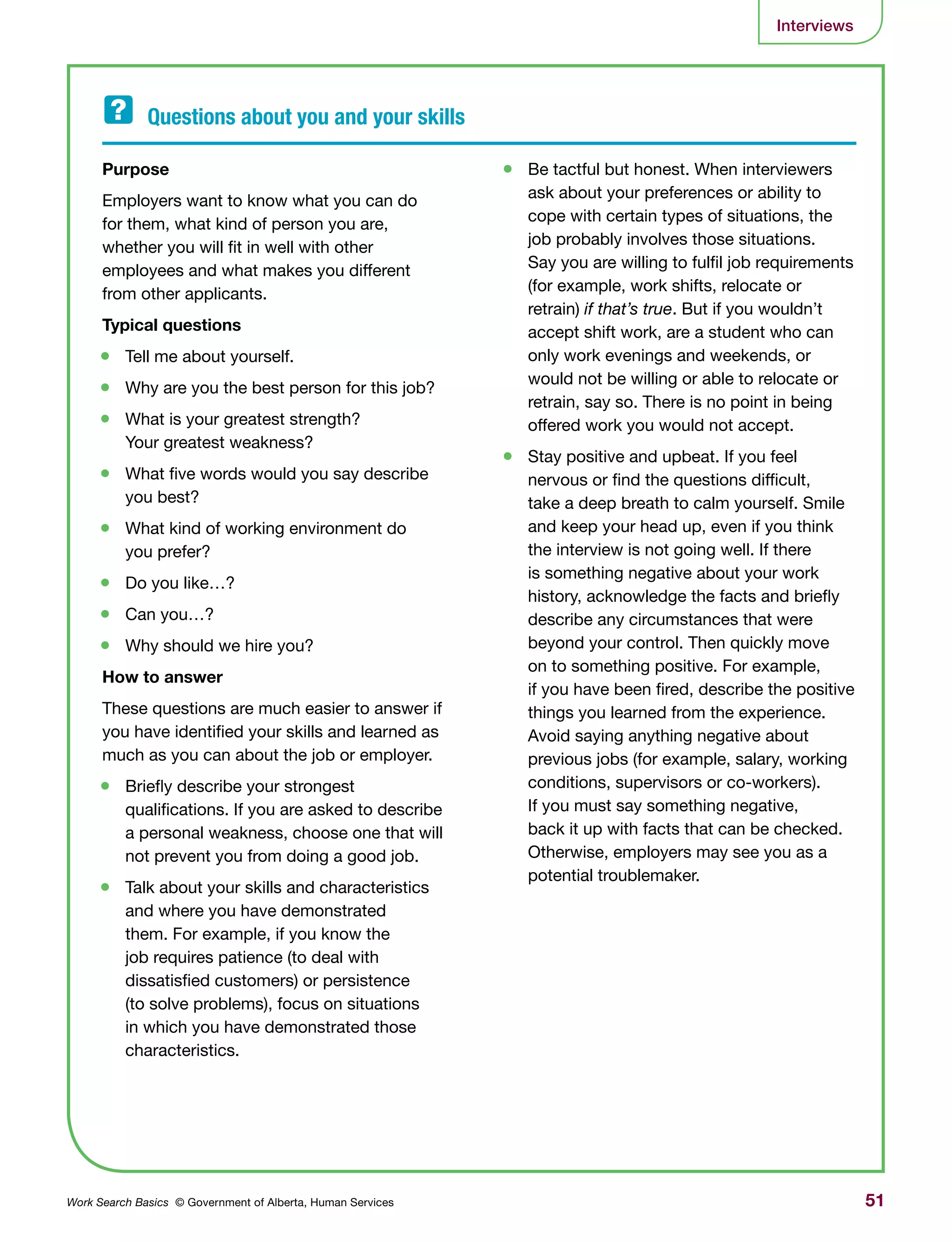 51Work Search Basics © Government of Alberta, Human Services
Interviews
Purpose	
Employers want to know what you can do
for them, what kind of person you are,
whether you will fit in well with other
employees and what makes you different
from other applicants.
Typical questions
•	 Tell me about yourself.
•	 Why are you the best person for this job?
•	 What is your greatest strength?
Your greatest weakness?
•	 What five words would you say describe
you best?
•	 What kind of working environment do
you prefer?
•	 Do you like…?
•	 Can you…?
•	 Why should we hire you?
How to answer
These questions are much easier to answer if
you have identified your skills and learned as
much as you can about the job or employer.
•	 Briefly describe your strongest
qualifications. If you are asked to describe
a personal weakness, choose one that will
not prevent you from doing a good job.
•	 Talk about your skills and characteristics
and where you have demonstrated
them. For example, if you know the
job requires patience (to deal with
dissatisfied customers) or persistence
(to solve problems), focus on situations
in which you have demonstrated those
characteristics.
•	 Be tactful but honest. When interviewers
ask about your preferences or ability to
cope with certain types of situations, the
job probably involves those situations.
Say you are willing to fulfil job requirements
(for example, work shifts, relocate or
retrain) if that’s true. But if you wouldn’t
accept shift work, are a student who can
only work evenings and weekends, or
would not be willing or able to relocate or
retrain, say so. There is no point in being
offered work you would not accept.
•	 Stay positive and upbeat. If you feel
nervous or find the questions difficult,
take a deep breath to calm yourself. Smile
and keep your head up, even if you think
the interview is not going well. If there
is something negative about your work
history, acknowledge the facts and briefly
describe any circumstances that were
beyond your control. Then quickly move
on to something positive. For example,
if you have been fired, describe the positive
things you learned from the experience.
Avoid saying anything negative about
previous jobs (for example, salary, working
conditions, supervisors or co-workers).
If you must say something negative,
back it up with facts that can be checked.
Otherwise, employers may see you as a
potential troublemaker.
Questions about you and your skills	
 