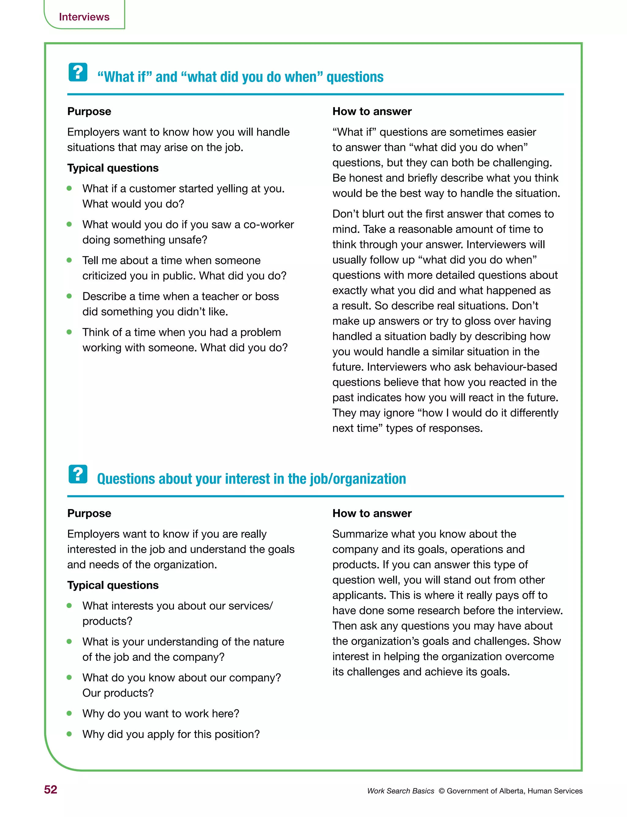 52 Work Search Basics © Government of Alberta, Human Services
Interviews
Purpose	
Employers want to know how you will handle
situations that may arise on the job.
Typical questions	
•	 What if a customer started yelling at you.
What would you do?
•	 What would you do if you saw a co-worker
doing something unsafe?
•	 Tell me about a time when someone
criticized you in public. What did you do?
•	 Describe a time when a teacher or boss
did something you didn’t like.
•	 Think of a time when you had a problem
working with someone. What did you do?
Purpose	
Employers want to know if you are really
interested in the job and understand the goals
and needs of the organization.
Typical questions	
•	 What interests you about our services/
products?
•	 What is your understanding of the nature
of the job and the company?
•	 What do you know about our company?
Our products?
•	 Why do you want to work here?
•	 Why did you apply for this position?
How to answer
“What if” questions are sometimes easier
to answer than “what did you do when”
questions, but they can both be challenging.
Be honest and briefly describe what you think
would be the best way to handle the situation.
Don’t blurt out the first answer that comes to
mind. Take a reasonable amount of time to
think through your answer. Interviewers will
usually follow up “what did you do when”
questions with more detailed questions about
exactly what you did and what happened as
a result. So describe real situations. Don’t
make up answers or try to gloss over having
handled a situation badly by describing how
you would handle a similar situation in the
future. Interviewers who ask behaviour-based
questions believe that how you reacted in the
past indicates how you will react in the future.
They may ignore “how I would do it differently
next time” types of responses.
How to answer
Summarize what you know about the
company and its goals, operations and
products. If you can answer this type of
question well, you will stand out from other
applicants. This is where it really pays off to
have done some research before the interview.
Then ask any questions you may have about
the organization’s goals and challenges. Show
interest in helping the organization overcome
its challenges and achieve its goals.
“What if” and “what did you do when” questions	
Questions about your interest in the job/organization
 