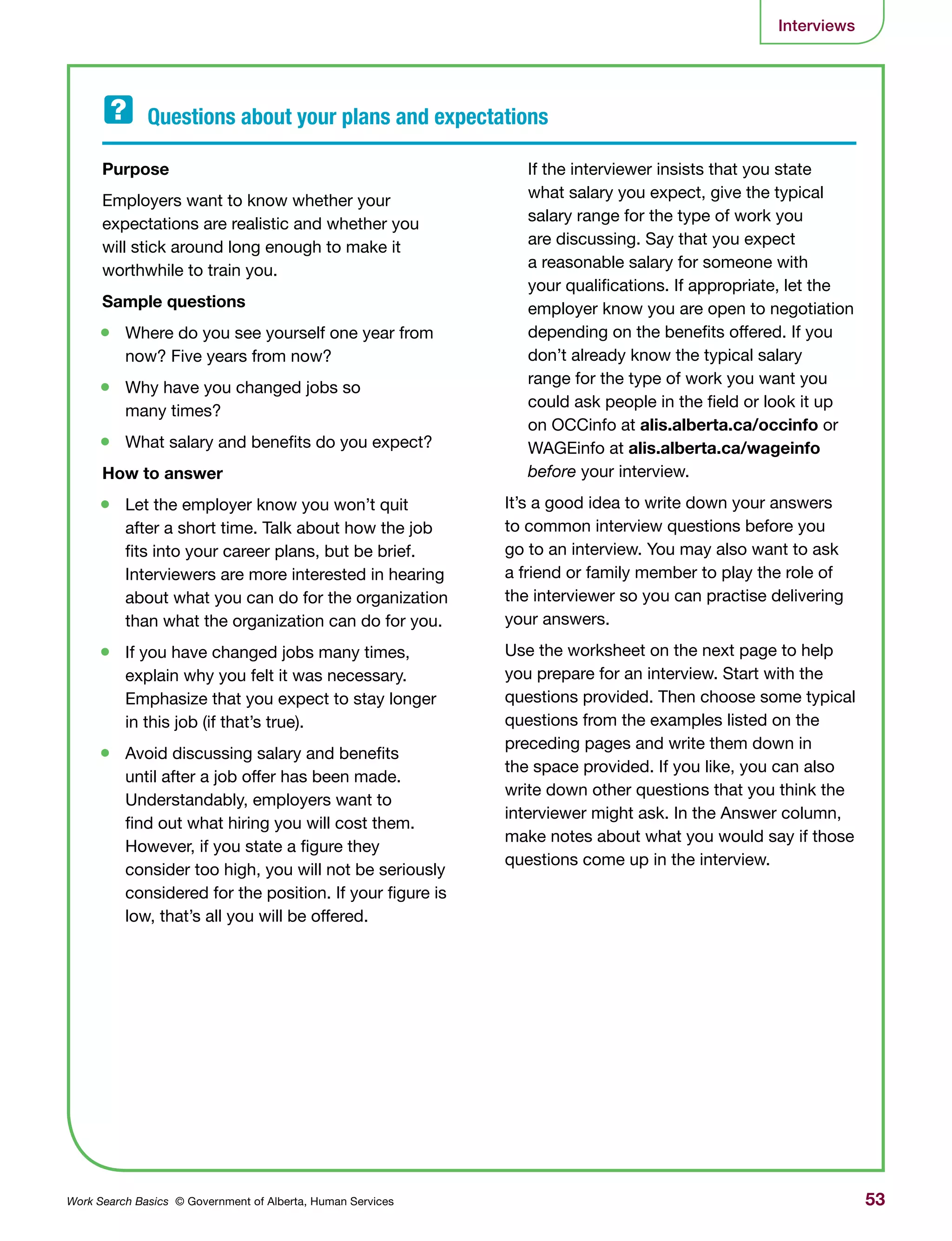 53Work Search Basics © Government of Alberta, Human Services
Interviews
Purpose 	
Employers want to know whether your
expectations are realistic and whether you
will stick around long enough to make it
worthwhile to train you.
Sample questions	
•	 Where do you see yourself one year from
now? Five years from now?
•	 Why have you changed jobs so
many times?
•	 What salary and benefits do you expect?
How to answer
•	 Let the employer know you won’t quit
after a short time. Talk about how the job
fits into your career plans, but be brief.
Interviewers are more interested in hearing
about what you can do for the organization
than what the organization can do for you.
•	 If you have changed jobs many times,
explain why you felt it was necessary.
Emphasize that you expect to stay longer
in this job (if that’s true).
•	 Avoid discussing salary and benefits
until after a job offer has been made.
Understandably, employers want to
find out what hiring you will cost them.
However, if you state a figure they
consider too high, you will not be seriously
considered for the position. If your figure is
low, that’s all you will be offered.
If the interviewer insists that you state
what salary you expect, give the typical
salary range for the type of work you
are discussing. Say that you expect
a reasonable salary for someone with
your qualifications. If appropriate, let the
employer know you are open to negotiation
depending on the benefits offered. If you
don’t already know the typical salary
range for the type of work you want you
could ask people in the field or look it up
on OCCinfo at alis.alberta.ca/occinfo or
WAGEinfo at alis.alberta.ca/wageinfo
before your interview.
It’s a good idea to write down your answers
to common interview questions before you
go to an interview. You may also want to ask
a friend or family member to play the role of
the interviewer so you can practise delivering
your answers.
Use the worksheet on the next page to help
you prepare for an interview. Start with the
questions provided. Then choose some typical
questions from the examples listed on the
preceding pages and write them down in
the space provided. If you like, you can also
write down other questions that you think the
interviewer might ask. In the Answer column,
make notes about what you would say if those
questions come up in the interview.
Questions about your plans and expectations	
 