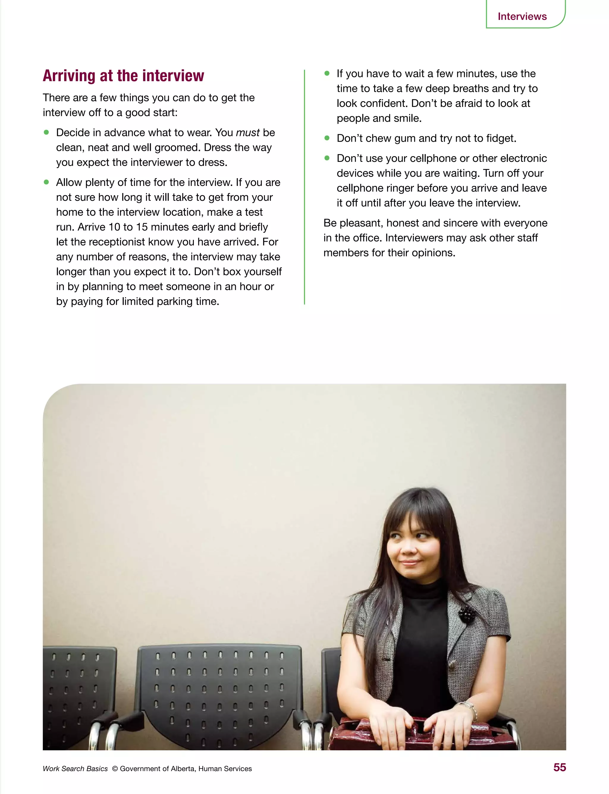 55Work Search Basics © Government of Alberta, Human Services
Interviews
Arriving at the interview
There are a few things you can do to get the
interview off to a good start:
•	 Decide in advance what to wear. You must be
clean, neat and well groomed. Dress the way
you expect the interviewer to dress.
•	 Allow plenty of time for the interview. If you are
not sure how long it will take to get from your
home to the interview location, make a test
run. Arrive 10 to 15 minutes early and briefly
let the receptionist know you have arrived. For
any number of reasons, the interview may take
longer than you expect it to. Don’t box yourself
in by planning to meet someone in an hour or
by paying for limited parking time.
•	 If you have to wait a few minutes, use the
time to take a few deep breaths and try to
look confident. Don’t be afraid to look at
people and smile.
•	 Don’t chew gum and try not to fidget.
•	 Don’t use your cellphone or other electronic
devices while you are waiting. Turn off your
cellphone ringer before you arrive and leave
it off until after you leave the interview.
Be pleasant, honest and sincere with everyone
in the office. Interviewers may ask other staff
members for their opinions.
 