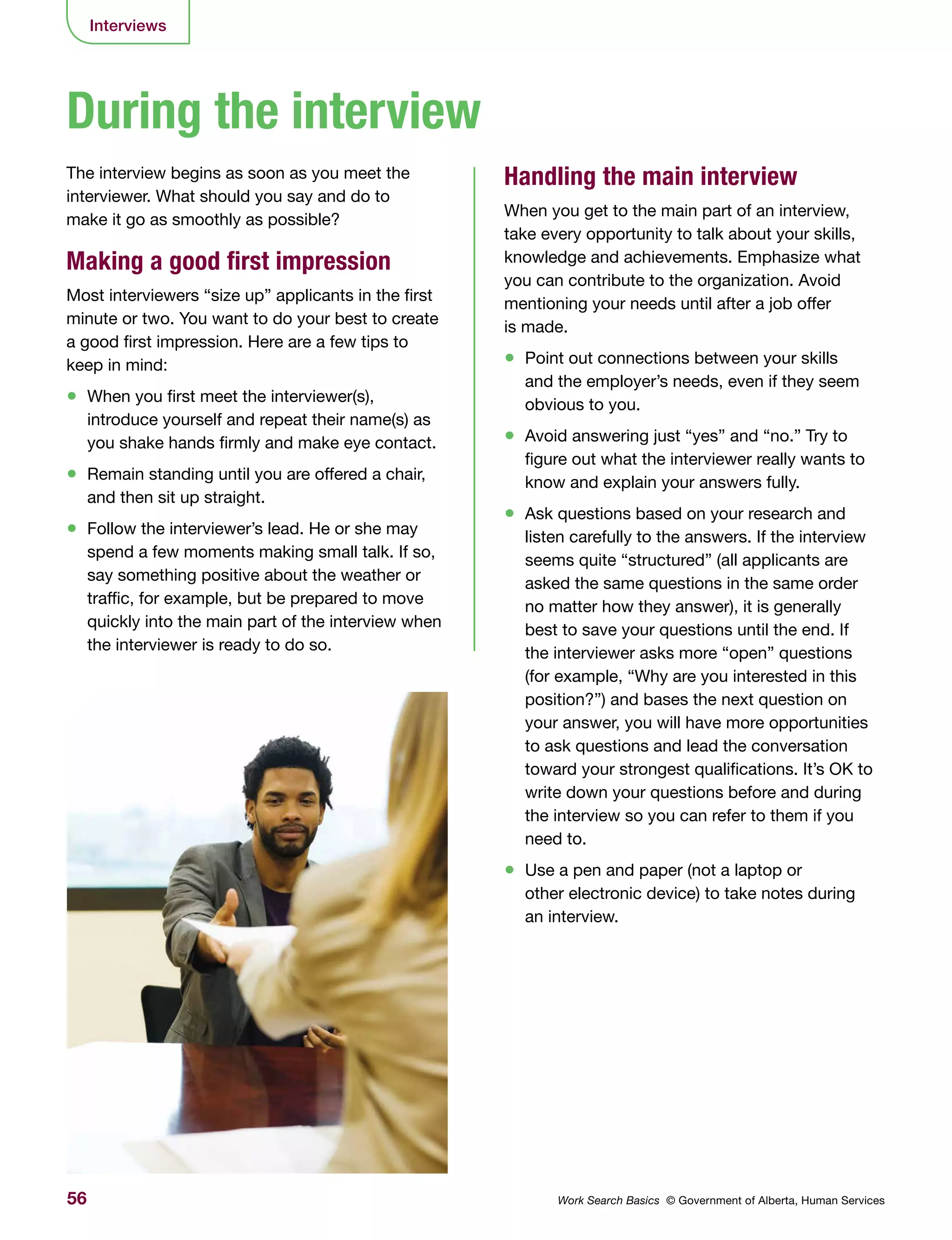 56 Work Search Basics © Government of Alberta, Human Services
Interviews
The interview begins as soon as you meet the
interviewer. What should you say and do to
make it go as smoothly as possible?
Making a good first impression
Most interviewers “size up” applicants in the first
minute or two. You want to do your best to create
a good first impression. Here are a few tips to
keep in mind:
•	 When you first meet the interviewer(s),
introduce yourself and repeat their name(s) as
you shake hands firmly and make eye contact.
•	 Remain standing until you are offered a chair,
and then sit up straight.
•	 Follow the interviewer’s lead. He or she may
spend a few moments making small talk. If so,
say something positive about the weather or
traffic, for example, but be prepared to move
quickly into the main part of the interview when
the interviewer is ready to do so.
Handling the main interview
When you get to the main part of an interview,
take every opportunity to talk about your skills,
knowledge and achievements. Emphasize what
you can contribute to the organization. Avoid
mentioning your needs until after a job offer
is made.
•	 Point out connections between your skills
and the employer’s needs, even if they seem
obvious to you.
•	 Avoid answering just “yes” and “no.” Try to
figure out what the interviewer really wants to
know and explain your answers fully.
•	 Ask questions based on your research and
listen carefully to the answers. If the interview
seems quite “structured” (all applicants are
asked the same questions in the same order
no matter how they answer), it is generally
best to save your questions until the end. If
the interviewer asks more “open” questions
(for example, “Why are you interested in this
position?”) and bases the next question on
your answer, you will have more opportunities
to ask questions and lead the conversation
toward your strongest qualifications. It’s OK to
write down your questions before and during
the interview so you can refer to them if you
need to.
•	 Use a pen and paper (not a laptop or
other electronic device) to take notes during
an interview.
During the interview
 
