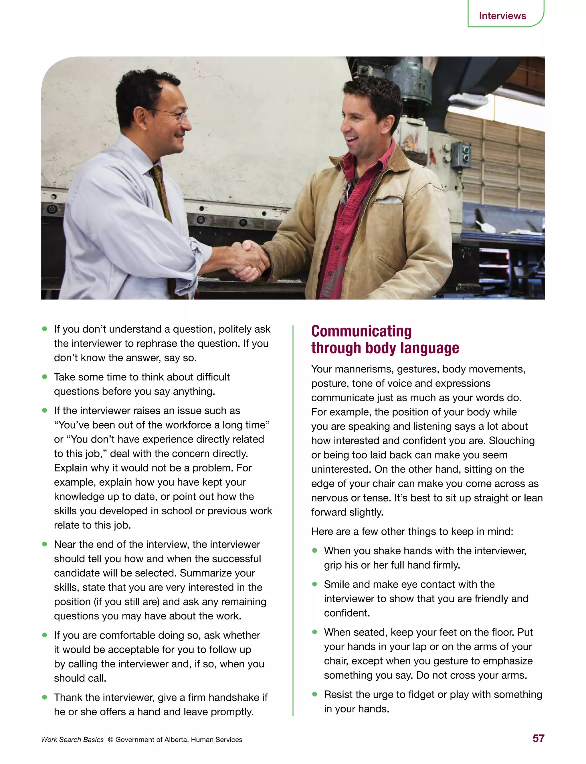 57Work Search Basics © Government of Alberta, Human Services
Interviews
•	 If you don’t understand a question, politely ask
the interviewer to rephrase the question. If you
don’t know the answer, say so.
•	 Take some time to think about difficult
questions before you say anything.
•	 If the interviewer raises an issue such as
“You’ve been out of the workforce a long time”
or “You don’t have experience directly related
to this job,” deal with the concern directly.
Explain why it would not be a problem. For
example, explain how you have kept your
knowledge up to date, or point out how the
skills you developed in school or previous work
relate to this job.
•	 Near the end of the interview, the interviewer
should tell you how and when the successful
candidate will be selected. Summarize your
skills, state that you are very interested in the
position (if you still are) and ask any remaining
questions you may have about the work.
•	 If you are comfortable doing so, ask whether
it would be acceptable for you to follow up
by calling the interviewer and, if so, when you
should call.
•	 Thank the interviewer, give a firm handshake if
he or she offers a hand and leave promptly.
Communicating
through body language
Your mannerisms, gestures, body movements,
posture, tone of voice and expressions
communicate just as much as your words do.
For example, the position of your body while
you are speaking and listening says a lot about
how interested and confident you are. Slouching
or being too laid back can make you seem
uninterested. On the other hand, sitting on the
edge of your chair can make you come across as
nervous or tense. It’s best to sit up straight or lean
forward slightly.
Here are a few other things to keep in mind:
•	 When you shake hands with the interviewer,
grip his or her full hand firmly.
•	 Smile and make eye contact with the
interviewer to show that you are friendly and
confident.
•	 When seated, keep your feet on the floor. Put
your hands in your lap or on the arms of your
chair, except when you gesture to emphasize
something you say. Do not cross your arms.
•	 Resist the urge to fidget or play with something
in your hands.
 