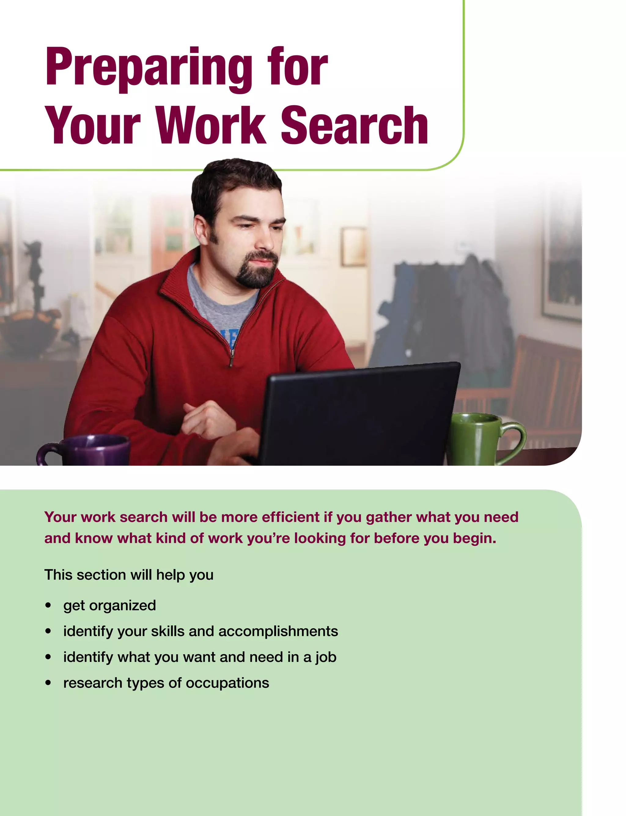 4 Work Search Basics © Government of Alberta, Human Services
Your work search will be more efficient if you gather what you need
and know what kind of work you’re looking for before you begin.
This section will help you
•	 get organized
•	 identify your skills and accomplishments
•	 identify what you want and need in a job
•	 research types of occupations
Preparing for
Your Work Search
 