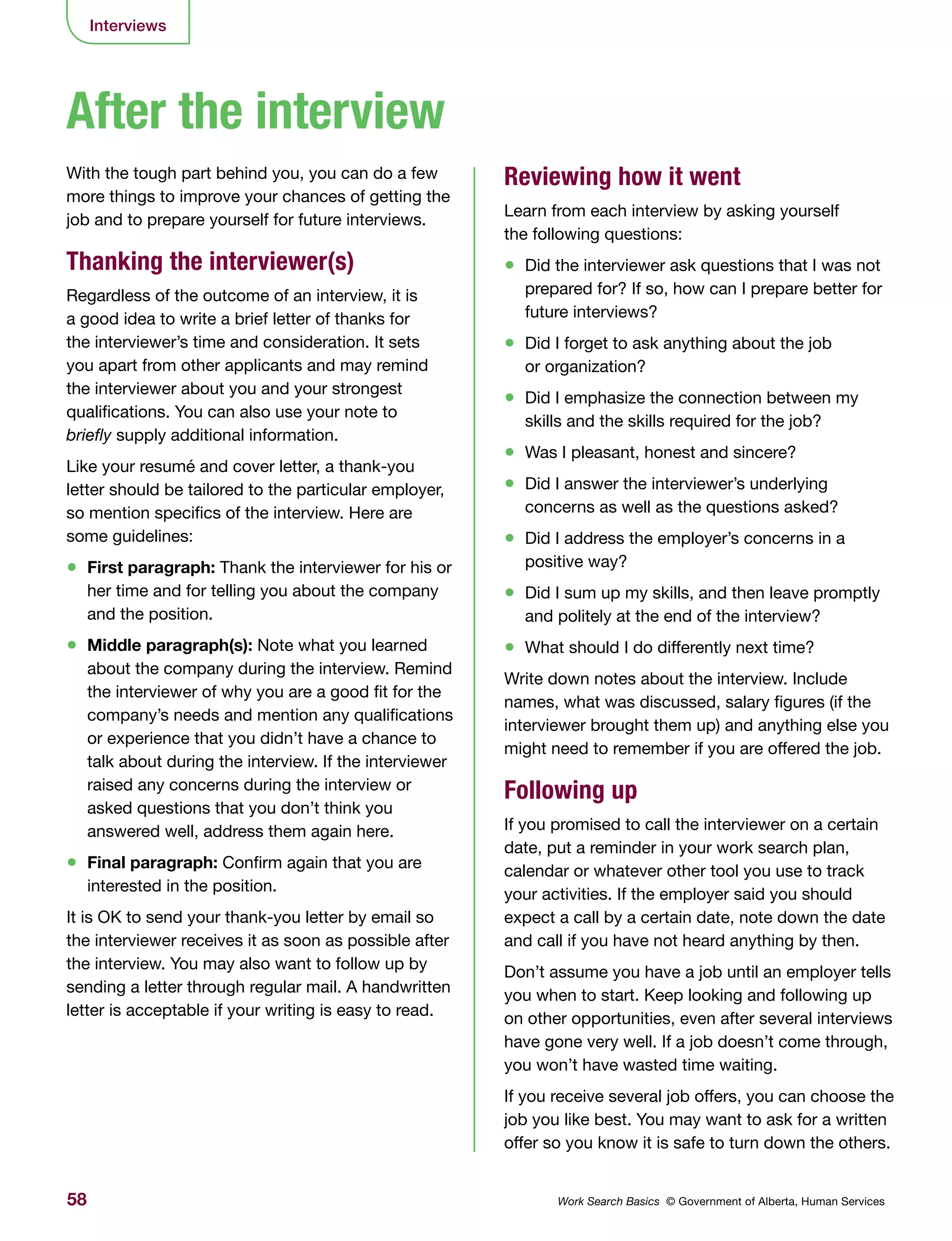 58 Work Search Basics © Government of Alberta, Human Services
Interviews
With the tough part behind you, you can do a few
more things to improve your chances of getting the
job and to prepare yourself for future interviews.
Thanking the interviewer(s)
Regardless of the outcome of an interview, it is
a good idea to write a brief letter of thanks for
the interviewer’s time and consideration. It sets
you apart from other applicants and may remind
the interviewer about you and your strongest
qualifications. You can also use your note to
briefly supply additional information.
Like your resumé and cover letter, a thank-you
letter should be tailored to the particular employer,
so mention specifics of the interview. Here are
some guidelines:
•	 First paragraph: Thank the interviewer for his or
her time and for telling you about the company
and the position.
•	 Middle paragraph(s): Note what you learned
about the company during the interview. Remind
the interviewer of why you are a good fit for the
company’s needs and mention any qualifications
or experience that you didn’t have a chance to
talk about during the interview. If the interviewer
raised any concerns during the interview or
asked questions that you don’t think you
answered well, address them again here.
•	 Final paragraph: Confirm again that you are
interested in the position.
It is OK to send your thank-you letter by email so
the interviewer receives it as soon as possible after
the interview. You may also want to follow up by
sending a letter through regular mail. A handwritten
letter is acceptable if your writing is easy to read.
Reviewing how it went
Learn from each interview by asking yourself
the following questions:
•	 Did the interviewer ask questions that I was not
prepared for? If so, how can I prepare better for
future interviews?
•	 Did I forget to ask anything about the job
or organization?
•	 Did I emphasize the connection between my
skills and the skills required for the job?
•	 Was I pleasant, honest and sincere?
•	 Did I answer the interviewer’s underlying
concerns as well as the questions asked?
•	 Did I address the employer’s concerns in a
positive way?
•	 Did I sum up my skills, and then leave promptly
and politely at the end of the interview?
•	 What should I do differently next time?
Write down notes about the interview. Include
names, what was discussed, salary figures (if the
interviewer brought them up) and anything else you
might need to remember if you are offered the job.
Following up
If you promised to call the interviewer on a certain
date, put a reminder in your work search plan,
calendar or whatever other tool you use to track
your activities. If the employer said you should
expect a call by a certain date, note down the date
and call if you have not heard anything by then.
Don’t assume you have a job until an employer tells
you when to start. Keep looking and following up
on other opportunities, even after several interviews
have gone very well. If a job doesn’t come through,
you won’t have wasted time waiting.
If you receive several job offers, you can choose the
job you like best. You may want to ask for a written
offer so you know it is safe to turn down the others.
After the interview
 