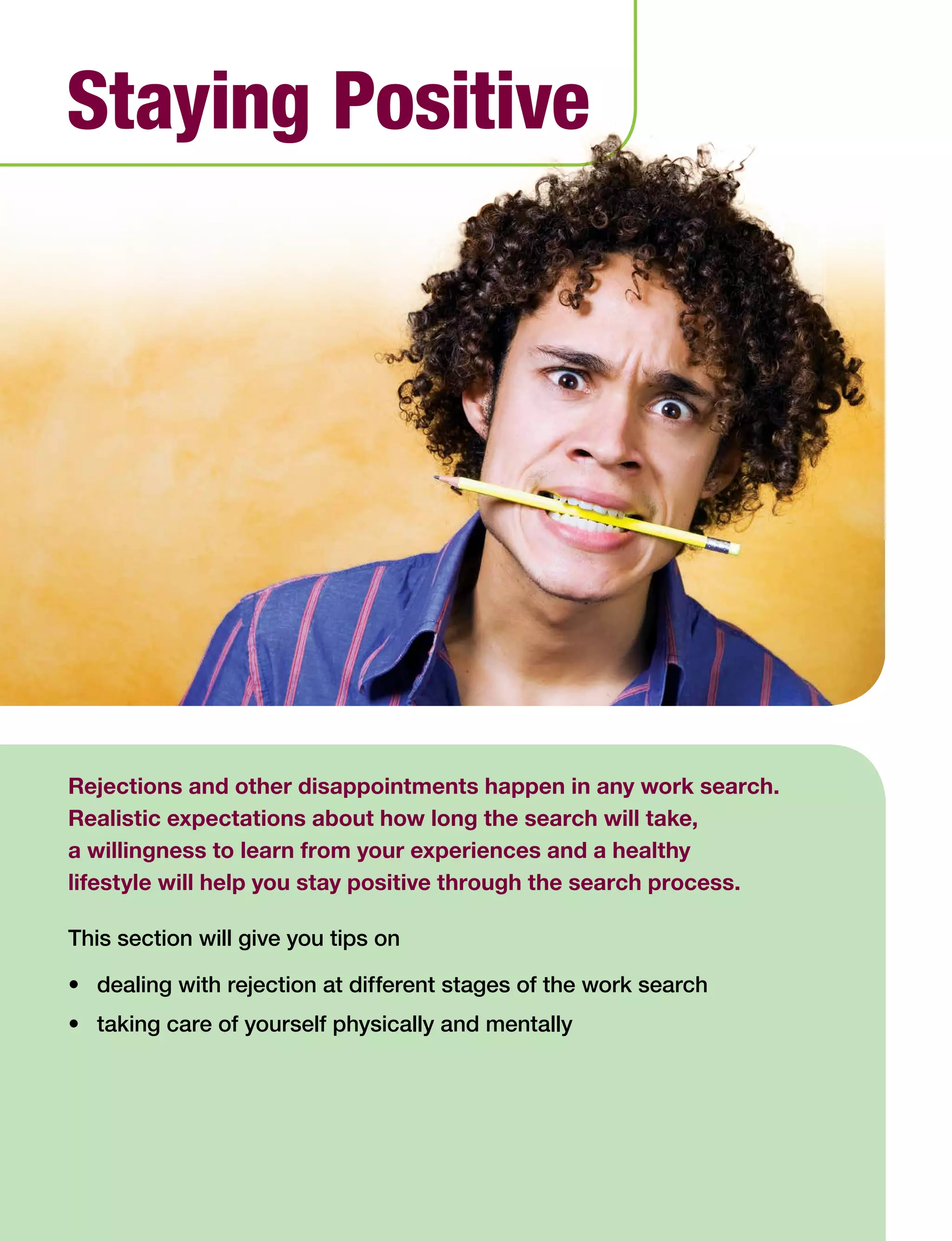 59Work Search Basics © Government of Alberta, Human Services
Rejections and other disappointments happen in any work search.
Realistic expectations about how long the search will take,
a willingness to learn from your experiences and a healthy
lifestyle will help you stay positive through the search process.
This section will give you tips on
•	 dealing with rejection at different stages of the work search
•	 taking care of yourself physically and mentally
Staying Positive
 